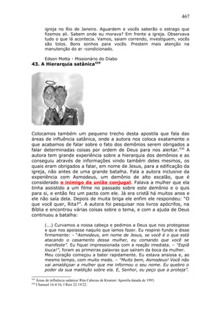 467
igreja no Rio de Janeiro. Aguardem e vocês saberão o estrago que
fizemos ali. Sabem onde eu morava? Em frente a igreja. Observava
tudo o que lá acontecia. Vamos, saiam correndo, investiguem, vocês
são tolos. Bons sonhos para vocês. Prestem mais atenção na
manutenção do ar -condicionado.
Edson Motta - Missionário do Diabo
43. A Hierarquia satânica429
Colocamos também um pequeno trecho desta apostila que fala das
áreas de influência satânica, onde a autora nos coloca exatamente o
que acabamos de falar sobre o fato dos demônios serem obrigados a
falar determinadas coisas por ordem de Deus para nos alertar.430
A
autora tem grande experiência sobre a hierarquia dos demônios e as
conseguiu através de informações vindo também deles mesmos, os
quais eram obrigados a falar, em nome de Jesus, para a edificação da
igreja, não antes de uma grande batalha. Fala a autora inclusive da
experiência com Asmodeus, um demônio de alto escalão, que é
considerado o inimigo da união conjugal. Falava a mulher que ela
tinha assistido a um filme no passado sobre este demônio e o quis
para si, e então fez um pacto com ele. Já era cristã há muitos anos e
ele não saía dela. Depois de muita briga ele enfim ele respondeu: “O
que você quer, Rita?”. A autora foi pesquisar nos livros apócrifos, na
Bíblia e encontrou várias coisas sobre o tema, e com a ajuda de Deus
continuou a batalha:
(...) Curvamos a nossa cabeça e pedimos a Deus que nos protegesse
e que nos apoiasse naquilo que íamos fazer. Eu respirei fundo e disse
firmemente: - “Asmodeus, em nome de Jesus, se você é o que está
atacando o casamento dessa mulher, eu comando que você se
manifeste”. Eu fiquei impressionada com a reação imediata. – “Espiã
louca!”, foram as primeiras palavras que saíram da boca da mulher.
Meu coração começou a bater rapidamente. Eu estava ansiosa e, ao
mesmo tempo, com muito medo. – “Muito bem, Asmodeus! Você não
vai amaldiçoar a mulher que me informou o seu nome. Eu quebro o
poder da sua maldição sobre ela. E, Senhor, eu peço que a proteja”.
429
Áreas de influência satânica/ Rita Cabezas de Krumm/ Apostila datada de 1993.
430
I Samuel 16:4/16; I Reis 22:19/22.
 