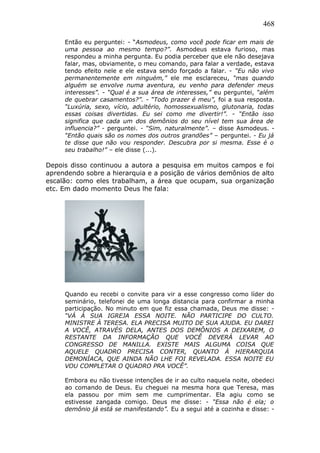 468
Então eu perguntei: - “Asmodeus, como você pode ficar em mais de
uma pessoa ao mesmo tempo?”. Asmodeus estava furioso, mas
respondeu a minha pergunta. Eu podia perceber que ele não desejava
falar, mas, obviamente, o meu comando, para falar a verdade, estava
tendo efeito nele e ele estava sendo forçado a falar. - “Eu não vivo
permanentemente em ninguém,” ele me esclareceu, “mas quando
alguém se envolve numa aventura, eu venho para defender meus
interesses”. - “Qual é a sua área de interesses,” eu perguntei, “além
de quebrar casamentos?”. - “Todo prazer é meu”, foi a sua resposta.
“Luxúria, sexo, vício, adultério, homossexualismo, glutonaria, todas
essas coisas divertidas. Eu sei como me divertir!”. - “Então isso
significa que cada um dos demônios do seu nível tem sua área de
influencia?” - perguntei. - “Sim, naturalmente”. – disse Asmodeus. -
“Então quais são os nomes dos outros grandões” – perguntei. - Eu já
te disse que não vou responder. Descubra por si mesma. Esse é o
seu trabalho!” – ele disse (...).
Depois disso continuou a autora a pesquisa em muitos campos e foi
aprendendo sobre a hierarquia e a posição de vários demônios de alto
escalão: como eles trabalham, a área que ocupam, sua organização
etc. Em dado momento Deus lhe fala:
Quando eu recebi o convite para vir a esse congresso como líder do
seminário, telefonei de uma longa distancia para confirmar a minha
participação. No minuto em que fiz essa chamada, Deus me disse: -
“VÁ À SUA IGREJA ESSA NOITE. NÃO PARTICIPE DO CULTO.
MINISTRE À TERESA. ELA PRECISA MUITO DE SUA AJUDA. EU DAREI
A VOCÊ, ATRAVÉS DELA, ANTES DOS DEMÔNIOS A DEIXAREM, O
RESTANTE DA INFORMAÇÃO QUE VOCÊ DEVERÁ LEVAR AO
CONGRESSO DE MANILLA. EXISTE MAIS ALGUMA COISA QUE
AQUELE QUADRO PRECISA CONTER, QUANTO À HIERARQUIA
DEMONÍACA, QUE AINDA NÃO LHE FOI REVELADA. ESSA NOITE EU
VOU COMPLETAR O QUADRO PRA VOCÊ”.
Embora eu não tivesse intenções de ir ao culto naquela noite, obedeci
ao comando de Deus. Eu cheguei na mesma hora que Teresa, mas
ela passou por mim sem me cumprimentar. Ela agiu como se
estivesse zangada comigo. Deus me disse: - “Essa não é ela; o
demônio já está se manifestando”. Eu a segui até a cozinha e disse: -
 