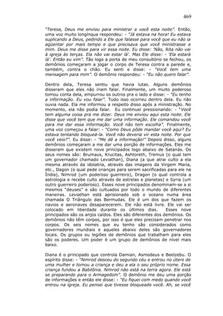 469
“Teresa, Deus me enviou para ministrar a você esta noite”. Então,
uma voz muito longínqua respondeu: - “Já estava na hora! Eu estava
suplicando a Deus, pedindo a Ele que falasse para você que eu não ia
agüentar por mais tempo e que precisava que você ministrasse a
mim. Deus me disse para vir essa noite. Eu disse: ’Não, Rita não vai
à igreja às terças. Ela não vai estar lá’. Mas Ele disse: - ‘Ela estará
lá’. Então eu vim”. Tão logo a porta de meu consultório se fechou, os
demônios começaram a jogar o corpo de Teresa contra a parede e,
também, contra o chão. Eu senti e disse: - “Você tem uma
mensagem para mim”. O demônio respondeu: - “Eu não quero falar”.
Dentro dela, Teresa sentiu que havia lutas. Alguns demônios
disseram que eles não iriam falar. Finalmente, um muito poderoso
tomou conta dela, empurrou os outros pra o lado e disse: - “Eu tenho
a informação. Eu vou falar”. Tudo isso ocorreu dentro dela. Eu não
ouvia nada. Ela me informou a respeito disso após a ministração. No
momento, ela não podia falar. Eu continuei pressionando: - “Você
tem alguma coisa pra me dizer. Deus me enviou aqui esta noite. Ele
disse que você tem que me dar uma informação. Ele comandou você
para me dar essa informação. Você não tem escolha”. Finalmente,
uma voz começou a falar: - “Como Deus pôde mandar você aqui? Eu
estava tentando bloqueá-la. Você não deveria vir esta noite. Por que
você veio?”. Eu disse: - “Me dê a informação!” Depois disso, alguns
demônios começaram a me dar uma porção de informações. Eles me
disseram que existem nove principados logo abaixo de Satanás. Os
seus nomes são: Brumaus, Krucitas, Ashtoreth, Tremus (o qual tem
um governador chamado Leviathan), Diana (a que atrai culto a ela
mesma através da idolatria, através das imagens da Virgem Maria,
etc., Dagon (o qual pede crianças para serem sacrificadas para ele na
Índia), Nimrod (um poderoso guerreiro), Dragon (o qual controla a
astrologia e recebe culto através de estrelas e planetas) e Syria (um
outro guerreiro poderoso). Esses nove principados denominam-se a si
mesmos “deuses” e são cultuados por todo o mundo de diferentes
maneiras. Leviathan está aprisionado sob o oceano numa área
chamada O Triângulo das Bermudas. Ele é um dos que fazem os
navios e aeronaves desaparecerem. Ele não está livre. Ele vai ser
colocado em liberdade durante os últimos dias. Esses nove
principados são os anjos caídos. Eles são diferentes dos demônios. Os
demônios não têm corpos, por isso é que eles precisam penetrar nos
corpos. Os seis nomes que eu tenho são considerados como
governadores mundiais e aqueles abaixo deles são governadores
locais. Os grupos ou legiões de demônios que trabalham para eles
são os poderes. Um poder é um grupo de demônios de nível mais
baixo.
Diana é o principado que controla Damian, Asmodeus e Beelzebu. O
espírito disse: - “Nimrod desceu do segundo céu e entrou no útero de
uma mulher e tomou a criança e deu a ela o seu próprio nome. Essa
criança fundou a Babilônia. Nimrod não está na terra agora. Ele está
se preparando para o Armagedom”. O demônio me deu uma porção
de informações e então ele disse: - “Eu fiquei com medo quando você
entrou na igreja. Eu pensei que tivesse bloqueado você. Ah, se você
 