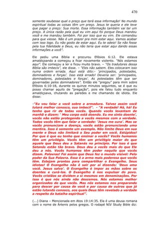 470
somente soubesse qual o preço que terá essa informação! No mundo
espiritual todas as coisas têm um preço. Jesus te queria e ele teve
que pagar o preço: Sua morte. Essa informação também vai ter um
preço. A única razão pela qual eu vim aqui foi porque Deus mandou
você e me mandou também. Foi por isso que eu vim. Ele comandou
para que viesse. Não é um prazer pra mim estar aqui. Vamos acabar
com isso logo. Eu não gosto de estar aqui. Eu te odeio! Se não fosse
pela tua fidelidade a Deus, eu não teria que estar aqui dando essas
informações a você”.
Ele pediu uma Bíblia e procurou Efésios 6:12. Ele estava
amaldiçoando a começou a ficar novamente violento. “Nós estamos
aqui”. Ele começou a ler e ficou muito bravo. – “Os tradutores dessa
Bíblia são imbecis”, ele disse. – “Eles não sabem. Eles colocaram isso
numa ordem errada. Aqui está dito:- ‘principados, potestades,
dominadores e forças’. Isso está errado! Deveria ser: ‘principados,
dominadores, potestades e forças’. As potestades têm que ser
governadas pelos dominadores”. Então ele “pregou” para mim sobre
Efésios 6:10-18, durante os quinze minutos seguintes, se é que eu
posso chamar aquilo de ”pregação”, pois ele falou tudo enquanto
amaldiçoava, chutando as paredes e me chamando de idiota. Ele
disse:
-“Eu vou falar a você sobre a armadura. Talvez assim você
lutará melhor conosco, sua imbecil“. - “A verdade! Há, há! Eu
tenho que rir de todas vocês. Quando vocês levantam de
manhã e dizem: ‘ Meu corpo está doendo. Eu me sinto doente’,
vocês não estão protegendo a vocês mesmos com a verdade.
Todos vocês têm que falar a verdade: ‘Jesus me cura’. Mas se
vocês pronunciam a doença, vocês estão pronunciando uma
mentira. Isso é somente um exemplo. Não limite Deus em sua
mente e Deus não limitará o Seu poder em você. Estúpidos!
Por que é que eu tenho que ensinar a vocês? Vocês humanos
têm um privilégio. Vocês têm um privilégio maior do que
aquele que Deus deu a Satanás no princípio. Por isso é que
Satanás estão tão bravo. Deus deu a vocês mais do que Ele
deu a nós. Vocês humanos têm poder naquilo que vocês
dizem. Palavras! Foi assim que Deus fez o mundo visível: Pelo
poder da Sua Palavra. Essa é a arma mais poderosa que vocês
têm. Estejam prontos para compartilhar o Evangelho. Seus
idiotas! O Evangelho não é sair por aí dizendo: ‘Deus ama
você. Jesus salva’. O Evangelho é impor as mãos sobre os
doentes e curá-los. O Evangelho é nos expulsar do povo.
Vocês cristãos se dividem a si mesmos em denominações. Por
isso é que nós ainda não descemos. Nós estamos melhor
organizados do que vocês. Mas nós estamos nos preparando
para descer por causa de você e por causa de outros que já
estão lutando conosco, aos quais Deus têm revelado a verdade
a respeito da batalha espiritual”.
(...) Diana – Mencionada em Atos 19:14:35. Ela é uma deusa romana
com o nome de Ártenis pelos gregos. O rodapé NIV Study Bible diz:
 