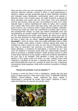 273
Deus nos deu certa vez uma mensagem em sonho, que subíamos um
caminho íngreme, estreito, rochoso e difícil, e, para alcançarmos o
objetivo, chegar ao lugar preparado para se fazer JUSTIÇA, teríamos
que transpor esses obstáculos, caminhando sobre uma grande e
estranha rocha, entre muitas casas. Em dado momento a pessoa de
Deus percebeu que aquilo não era uma rocha, mas uma serpente
enorme que tomava conta de tudo, se amoldava no solo, era o chão
daquele lugar e estava espalhada por todos os lados; até a calçada
era a cobra. Não havia outro chão para pisar, pois todo ele era esta
cobra enorme, era o alicerce onde o lugar estava fundado, edificado.
Tivemos que andar por sobre ela, suportando o grande nojo e horror,
até conseguirmos chegar no lugar que estava preparado para que
exercêssemos as nossas funções ministeriais, que era fazer a Justiça
de Paz. Entendemos que estas casas (igrejas do status quo) são as
que nos fala Jeremias no texto abaixo, que serão derrubadas pela ira
de Deus e delas não vai sobrar “pedra sobre pedra que não seja
derrubado”, como já vimos, estas que estão edificadas sobre a falsa
rocha. E então, como indica o texto, o Senhor depois fará voltar os
exilados de Judá e Israel (os sete mil que não se dobraram a baal)
que hoje se escondem nas cavernas, na periferia, oprimidos pela
igreja apóstata, a prostituta do Apocalipse, a exemplo de Ló,33
que
vivia em Sodoma e Gomorra antes dela ser exterminada (também
pela ira de Deus), e também Enoque34
antes de Deus levá-lo. E dará
a esta igreja espiritual (a Sua igreja, a Noiva do Cordeiro) abundância
de cura, paz e de Verdade. Fala também o texto, que Deus vai
edificar a Sua igreja como era antes, ou seja, voltará (como está
voltando) a geração de Samuel, a geração dos juízes35
, onde Jesus
será entronizado Rei outra vez, quando os Sauls (os reis, a liderança
mercenária) serão depostos, onde enfim teremos cumprida a Profecia
em João:
“Haverá um só Pastor e um só rebanho”.36
E porque o nome de Deus é Fiel e Verdadeiro, nestes dias Ele fará
juízo e Justiça na terra, e este será o Seu nome: O SENHOR JUSTIÇA
NOSSA: Jeová-Tsidkenu, nome redentivo de Deus, ligado à
restauração e conversão de Israel. Que coisa!!! Vejamos o texto,
antes de tratarmos do assunto da grande cobra:
33
II sde Pedro 2:7.
34
Hebreus 11:5; Gên 5:24; Judas 14.
35
Isaías 1:26.
36
João 10:16.
 