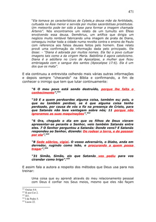 471
“Ela tomava as características de Cybele,a deusa mãe da fertilidade,
cultuada na Ásia menor e servida por muitas sacerdotisas prostitutas.
Um meteorito pode ter sido a base para formar a imagem chamada
Ártenis”. Nós encontramos um relato de um tumulto em Éfeso
envolvendo essa deusa. Demétrius, um artífice que dirigia um
negócio muito rentável fabricando uma imagem de prata de Diana,
conseguiu incitar toda a cidade numa revolta contra o ensino de Paulo
com referencia aos falsos deuses feitos pelo homem. Esse relato
provê uma confirmação da informação dada pelo principado. Ele
disse: - “Diana é adorada por muitos nomes. Ela faz o povo cultuar
imagens tais como a da virgem Maria. Babilônia é agora catolicismo.
Diana é a adúltera no Livro de Apocalipse, a mulher que ficou
embriagada com o sangue dos santos (Apocalipse 17:6). Ela é um
dos que os mata”.
E ela continuou a entrevista colhendo mais várias outras informações
e depois sempre “checando” na Bíblia e confirmando, a fim de
conhecer o inimigo que tem que lutar continuamente:
“6 O meu povo está sendo destruído, porque lhe falta o
conhecimento”.431
“10 E a quem perdoardes alguma coisa, também eu; pois, o
que eu também perdoei, se é que alguma coisa tenho
perdoado, por causa de vós o fiz na presença de Cristo, para
que Satanás não leve vantagem sobre nós; 11 porque não
ignoramos as suas maquinações”.432
“6 Ora, chegado o dia em que os filhos de Deus vieram
apresentar-se perante o Senhor, veio também Satanás entre
eles. 7 O Senhor perguntou a Satanás: Donde vens? E Satanás
respondeu ao Senhor, dizendo: De rodear a terra, e de passear
por ela”.433
“8 Sede sóbrios, vigiai. O vosso adversário, o Diabo, anda em
derredor, rugindo como leão, e procurando a quem possa
tragar”.434
“31 Simão, Simão, eis que Satanás vos pediu para vos
cirandar como trigo”.435
E assim fala a autora a respeito dos métodos que Deus usa para nos
treinar:
Uma coisa que eu aprendi através do meu relacionamento pessoal
com Deus é confiar nos Seus meios, mesmo que eles não façam
431
Oséias 4:6.
432
II aos Cor 2.
433
Jó1.
434
I de Pedro 5.
435
Lucas 22.
 