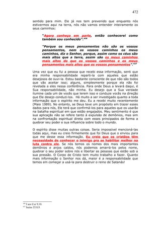 472
sentido para mim. Ele já nos tem prevenido que enquanto nós
estivermos aqui na terra, nós não vamos entender inteiramente os
seus caminhos:
“Agora conheço em parte, então conhecerei como
também sou conhecido”.436
“Porque os meus pensamentos não são os vossos
pensamentos, nem os vossos caminhos os meus
caminhos, diz o Senhor, porque, assim como os céus são
mais altos que a terra, assim são os meus caminhos
mais altos do que os vossos caminhos e os meus
pensamentos mais altos que os vossos pensamentos”.437
Uma vez que eu fui a pessoa que recebi essa informação, senti que
era minha responsabilidade reparti-la com aqueles que estão
desejosos de ouvi-la. Estou bastante consciente de que não são todos
que vão aceitar isso; alguns, simplesmente porque ela não foi
revelada a eles nessa conferência. Para onde Deus a levará daqui, é
Sua responsabilidade, não minha. Eu desejo que a Sua verdade
ilumine cada um de vocês que lerem isso e conduze vocês na direção
que Ele desejo conduzi-los. Há muito a ser investigado quanto a toda
informação que o espírito me deu. Eu a recebi muito recentemente
(Maio 1989). No entanto, se Deus teve um propósito em trazer esses
dados para nós, Ele terá que confirmá-los para aqueles que os usarão
na batalha espiritual em que estão engajados. Meu sentimento é que
sua aplicação não se refere tanto à expulsão de demônios, mas sim
na confrontação espiritual direta com esses principados de forma a
quebrar seu poder e sua influencia sobre todo o mundo.
O espírito disse muitas outras coisas. Seria impossível mencioná-las
todas aqui, mas eu creio firmemente que foi Deus que o enviou para
que me desse essa informação. Eu creio que os cristãos têm
necessidade de conhecer o inimigo pra se habilitar melhor na
luta contra ele. Se nós temos os nomes dos mais importantes
demônios e anjos caídos, nós podemos amarrá-los pelos nome,
quebrar o seu poder sobre nós e libertar as pessoas que estão sob a
sua pressão. O Corpo de Cristo tem muito trabalho a fazer. Quanto
mais informação o Senhor nos dá, maior é a responsabilidade que
temos em começar a usá-la para destruir o reino de Satanás!
436
I aos Cor 9,10.
437
Isaías 55:8,9.
 
