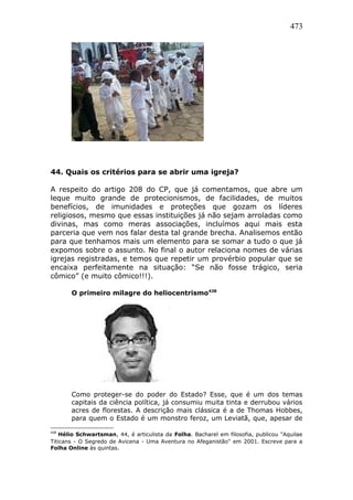 473
44. Quais os critérios para se abrir uma igreja?
A respeito do artigo 208 do CP, que já comentamos, que abre um
leque muito grande de protecionismos, de facilidades, de muitos
benefícios, de imunidades e proteções que gozam os líderes
religiosos, mesmo que essas instituições já não sejam arroladas como
divinas, mas como meras associações, incluímos aqui mais esta
parceria que vem nos falar desta tal grande brecha. Analisemos então
para que tenhamos mais um elemento para se somar a tudo o que já
expomos sobre o assunto. No final o autor relaciona nomes de várias
igrejas registradas, e temos que repetir um provérbio popular que se
encaixa perfeitamente na situação: “Se não fosse trágico, seria
cômico” (e muito cômico!!!).
O primeiro milagre do heliocentrismo438
Como proteger-se do poder do Estado? Esse, que é um dos temas
capitais da ciência política, já consumiu muita tinta e derrubou vários
acres de florestas. A descrição mais clássica é a de Thomas Hobbes,
para quem o Estado é um monstro feroz, um Leviatã, que, apesar de
438
Hélio Schwartsman, 44, é articulista da Folha. Bacharel em filosofia, publicou "Aquilae
Titicans - O Segredo de Avicena - Uma Aventura no Afeganistão" em 2001. Escreve para a
Folha Online às quintas.
 