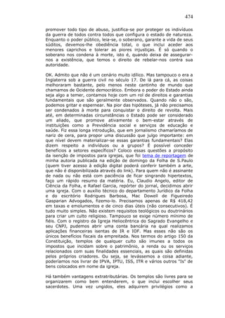 474
promover todo tipo de abuso, justifica-se por proteger os indivíduos
da guerra de todos contra todos que configura o estado de natureza.
Enquanto o poder público, leia-se, o soberano, garante a vida de seus
súditos, devemos-lhe obediência total, o que inclui aceder aos
menores caprichos e tolerar as piores injustiças. É só quando o
soberano nos condena à morte, isto é, quando deixa de assegurar-
nos a existência, que temos o direito de rebelar-nos contra sua
autoridade.
OK. Admito que não é um cenário muito idílico. Mas tampouco o era a
Inglaterra sob a guerra civil no século 17. De lá para cá, as coisas
melhoraram bastante, pelo menos neste cantinho de mundo que
chamamos de Ocidente democrático. Embora o poder do Estado ainda
seja algo a temer, contamos hoje com um rol de direitos e garantias
fundamentais que são geralmente observados. Quando não o são,
podemos gritar e espernear. Na pior das hipóteses, já não precisamos
ser condenados à morte para conquistar o direito de revolta. Mais
até, em determinadas circunstâncias o Estado pode ser considerado
um aliado, que promove ativamente o bem-estar através de
instituições como a Previdência social e serviços de educação e
saúde. Fiz essa longa introdução, que em jornalismo chamaríamos de
nariz de cera, para propor uma discussão que julgo importante: em
que nível devem materializar-se essas garantias fundamentais? Elas
dizem respeito a indivíduos ou a grupos? É possível conceder
benefícios a setores específicos? Coloco essas questões a propósito
da isenção de impostos para igrejas, que foi tema de reportagem de
minha autoria publicada na edição de domingo da Folha de S.Paulo
(quem tiver acesso à edição digital poderá conferir também a arte,
que não é disponibilizada através do link). Para quem não é assinante
de nada ou não está com paciência de ficar singrando hipertextos,
faço um rápido resumo da matéria. Eu, Claudio Angelo, editor de
Ciência da Folha, e Rafael Garcia, repórter do jornal, decidimos abrir
uma igreja. Com o auxílio técnico do departamento Jurídico da Folha
e do escritório Rodrigues Barbosa, Mac Dowell de Figueiredo
Gasparian Advogados, fizemo-lo. Precisamos apenas de R$ 418,42
em taxas e emolumentos e de cinco dias úteis (não consecutivos). É
tudo muito simples. Não existem requisitos teológicos ou doutrinários
para criar um culto religioso. Tampouco se exige número mínimo de
fiéis. Com o registro da Igreja Heliocêntrica do Sagrado Evangelho e
seu CNPJ, pudemos abrir uma conta bancária na qual realizamos
aplicações financeiras isentas de IR e IOF. Mas esses não são os
únicos benefícios fiscais da empreitada. Nos termos do artigo 150 da
Constituição, templos de qualquer culto são imunes a todos os
impostos que incidam sobre o patrimônio, a renda ou os serviços
relacionados com suas finalidades essenciais, as quais são definidas
pelos próprios criadores. Ou seja, se levássemos a coisa adiante,
poderíamos nos livrar de IPVA, IPTU, ISS, ITR e vários outros "Is" de
bens colocados em nome da igreja.
Há também vantagens extratributárias. Os templos são livres para se
organizarem como bem entenderem, o que inclui escolher seus
sacerdotes. Uma vez ungidos, eles adquirem privilégios como a
 