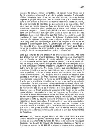 475
isenção do serviço militar obrigatório (já sagrei meus filhos Ian e
David ministros religiosos) e direito a prisão especial. A discussão
pública relevante aqui é se faz ou não sentido conceder tantas
regalias a grupos religiosos. Não há dúvida de que a liberdade de
culto é um direito a preservar de forma veemente. Trata-se, afinal,
de uma extensão da liberdade de pensamento e de expressão. Sem
elas, nem ao menos podemos falar em democracia. Em princípio, a
imunidade tributária para igrejas surge como um reforço a essa
liberdade religiosa. O pressuposto é o de que seria relativamente fácil
para um governante esmagar com taxas o culto de que ele não
gostasse. Esse é um raciocínio que fica melhor no papel do que na
realidade. É claro que o poder de tributar ilimitadamente pode
destruir não apenas religiões, mas qualquer atividade. Nesse caso,
cabe perguntar: por que proteger apenas as religiões e não todas as
pessoas e associações? Bem, a Constituição em certa medida já o
fez, quando criou mecanismos de proteção que valem para todos,
como os princípios da anterioridade e da não cumulatividade ou a
proibição de impostos que tenham caráter confiscatório.
Será que templos de fato precisam de proteções adicionais? Até acho
que precisavam em eras já passadas, nas quais não era inverossímil
que o Estado se aliasse à então religião oficial para asfixiar
economicamente cultos rivais. Acredito, porém, que esse raciocínio
não se aplique mais, de vez que já não existe no Brasil religião oficial
e seria constitucionalmente impossível tributar um templo deixando o
outro livre do gravame. No mais, mesmo que considerássemos a
imunidade tributária a igrejas essencial, em sua presente forma ela é
bem imperfeita, pois as protege apenas de impostos, mas não de
taxas e contribuições. Ora, até para evitar a divisão de receitas com
Estados e municípios, as mais recentes investidas da União têm se
materializado justamente na forma de contribuições. Minha sensação
é a de que a imunidade tributária se tornou uma espécie de relíquia
dispensável. Está aí o primeiro milagre do heliocentrismo: não é todo
dia que uma igreja se sacrifica dessa forma, advogando pela extinção
de vantagens das quais se beneficia. Sei que estou pregando no
deserto, mas o Brasil precisaria urgentemente livrar-se de certos
maus hábitos, cujas origens podem ser traçadas ao feudalismo e ao
fascismo, e enfim converter-se numa República de iguais, nas quais
as pessoas sejam titulares de direitos porque são cidadãs, não porque
pertençam a esta ou aquela categoria profissional ou porque tenham
nascido em berço esplêndido. O mesmo deve valer para associações.
Até por imperativos aritméticos, sempre que se concede uma
prebenda fiscal a um dado grupo, onera-se imediatamente todos os
que não fazem parte daquele clube. Não é demais lembrar que o
princípio da solidariedade tributária também é um dos fundamentos
da República.
Resumo: Eu, Claudio Angelo, editor de Ciência da Folha, e Rafael
Garcia, repórter do jornal, decidimos abrir uma igreja. Com o auxílio
técnico do departamento Jurídico da Folha e do escritório Rodrigues
Barbosa, Mac Dowell de Figueiredo Gasparian Advogados, fizemo-lo.
Precisamos apenas de R$ 418,42 em taxas e emolumentos e de cinco
 