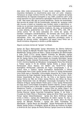 476
dias úteis (não consecutivos). É tudo muito simples. Não existem
requisitos teológicos ou doutrinários para criar um culto religioso.
Tampouco se exige número mínimo de fiéis. Com o registro da Igreja
Heliocêntrica do Sagrado Evangelho e seu CNPJ, pudemos abrir uma
conta bancária na qual realizamos aplicações financeiras isentas de IR
e IOF. Mas esses não são os únicos benefícios fiscais da empreitada.
Nos termos do artigo 150 da Constituição, templos de qualquer culto
são imunes a todos os impostos que incidam sobre o patrimônio, a
renda ou os serviços relacionados com suas finalidades essenciais, as
quais são definidas pelos próprios criadores. Ou seja, se levássemos
a coisa adiante, poderíamos nos livrar de IPVA, IPTU, ISS, ITR e
vários outros "Is" de bens colocados em nome da igreja. Há
também vantagens extratributárias. Os templos são livres para se
organizarem como bem entenderem, o que inclui escolher seus
sacerdotes. Uma vez ungidos, eles adquirem privilégios como a
isenção do serviço militar obrigatório (já sagrei meus filhos Ian e
David ministros religiosos) e direito a prisão especial.
Alguns curiosos nomes de "igrejas" no Brasil.
Igreja da Água Abençoada/ Igreja Adventista da Sétima Reforma
Divina /Igreja da Bênção Mundial Fogo de Poder / Congregação Anti-
Blasfêmias/ Igreja Chave do Éden / Igreja Evangélica de Abominação
à Vida Torta (????)/ Igreja Batista Incêndio de Bênçãos /Igreja
Batista Ô Glória!/ Congregação Passo para o Futuro/ Igreja Explosão
da Fé/ Igreja Pedra Viva/ Comunidade do Coração Reciclado/ Igreja
Evangélica Missão Celestial Pentecostal/ Cruzada de Emoções/ Igreja
C.R.B. (Cortina Repleta de Bênçãos)/ Congregação Plena Paz Amando
a Todos/ Igreja A Fé de Gideão/ Igreja Aceita a Jesus/ Igreja
Pentecostal Jesus Nasceu em Belém (do Pará?????)/ Igreja
Evangélica Pentecostal Labareda de Fogo/ Congregação J. A. T.
(Jesus Ama a Todos)/ Igreja Evangélica Pentecostal a Última
embarcação Para Cristo (quem perder vai ficar!!!)/ Igreja Pentecostal
Uma Porta para a Salvação/ Comunidade Arqueiros de Cristo/ Igreja
Automotiva do Fogo Sagrado/ Igreja Batista A Paz do Senhor e Anti-
Globo/ Assembléia de Deus do Pai, do Filho e do Espírito Santo/
Igreja Palma da Mão de Cristo/ Igreja Menina dos Olhos de Deus/
Igreja Pentecostal Vale de Bênçãos/ Associação Evangélica Fiel Até
Debaixo D'Água/ Igreja Batista Ponte para o Céu/ Igreja Pentecostal
do Fogo Azul/ Comunidade Evangélica Shalom Adonai, Cristo!/ Igreja
da Cruz Erguida para o Bem das Almas/ Cruzada Evangélica do Pastor
Waldevino Coelho, a Sumidade / Igreja Filho do Varão (Opa!!! Se
puxar o pai vai se dar bem!!!!)/ Igreja da Oração Eficiente/ Igreja da
Pomba Branca/ Igreja Socorista Evangélica/ Igreja 'A' de Amor /
Cruzada do Poder Pleno e Misterioso/ Igreja do Amor Maior que Outra
Força/ Igreja Dekanthalabassi/ Igreja dos Bons Artifícios/ Igreja
Cristo é Show / Igreja dos Habitantes de Dabir/ Igreja 'Eu Sou a
Porta'/ Cruzada Evangélica do Ministério de Jeová, Deus do Fogo/
Igreja da Bênção Mundial / Igreja das Sete Trombetas do
Apocalipse / Igreja Barco da Salvação/ Igreja Pentecostal do Pastor
Sassá/ Igreja Sinais e Prodígios/ Igreja de Deus da Profecia no Brasil
e América do Sul/ Igreja do Manto Branco/ Igreja Caverna de Adulão/
 