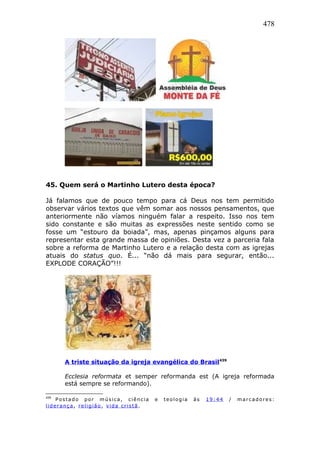 478
45. Quem será o Martinho Lutero desta época?
Já falamos que de pouco tempo para cá Deus nos tem permitido
observar vários textos que vêm somar aos nossos pensamentos, que
anteriormente não víamos ninguém falar a respeito. Isso nos tem
sido constante e são muitas as expressões neste sentido como se
fosse um “estouro da boiada”, mas, apenas pinçamos alguns para
representar esta grande massa de opiniões. Desta vez a parceria fala
sobre a reforma de Martinho Lutero e a relação desta com as igrejas
atuais do status quo. É... “não dá mais para segurar, então...
EXPLODE CORAÇÃO”!!!
A triste situação da igreja evangélica do Brasil439
Ecclesia reformata et semper reformanda est (A igreja reformada
está sempre se reformando).
439
Postado por música, ciência e teologia às 19:44 / marcadores:
liderança , religião , vida cristã .
 