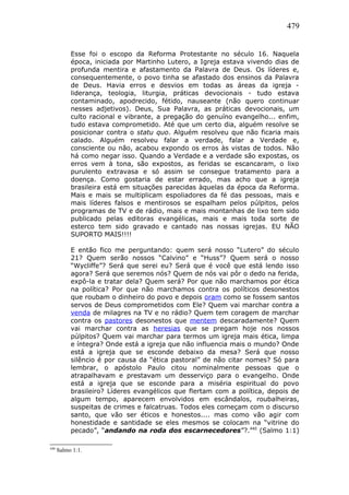 479
Esse foi o escopo da Reforma Protestante no século 16. Naquela
época, iniciada por Martinho Lutero, a Igreja estava vivendo dias de
profunda mentira e afastamento da Palavra de Deus. Os líderes e,
consequentemente, o povo tinha se afastado dos ensinos da Palavra
de Deus. Havia erros e desvios em todas as áreas da igreja -
liderança, teologia, liturgia, práticas devocionais - tudo estava
contaminado, apodrecido, fétido, nauseante (não quero continuar
nesses adjetivos). Deus, Sua Palavra, as práticas devocionais, um
culto racional e vibrante, a pregação do genuíno evangelho... enfim,
tudo estava comprometido. Até que um certo dia, alguém resolve se
posicionar contra o statu quo. Alguém resolveu que não ficaria mais
calado. Alguém resolveu falar a verdade, falar a Verdade e,
consciente ou não, acabou expondo os erros às vistas de todos. Não
há como negar isso. Quando a Verdade e a verdade são expostas, os
erros vem à tona, são expostos, as feridas se escancaram, o lixo
purulento extravasa e só assim se consegue tratamento para a
doença. Como gostaria de estar errado, mas acho que a igreja
brasileira está em situações parecidas àquelas da época da Reforma.
Mais e mais se multiplicam espoliadores da fé das pessoas, mais e
mais líderes falsos e mentirosos se espalham pelos púlpitos, pelos
programas de TV e de rádio, mais e mais montanhas de lixo tem sido
publicado pelas editoras evangélicas, mais e mais toda sorte de
esterco tem sido gravado e cantado nas nossas igrejas. EU NÃO
SUPORTO MAIS!!!!
E então fico me perguntando: quem será nosso “Lutero” do século
21? Quem serão nossos “Calvino” e “Huss”? Quem será o nosso
“Wycliffe”? Será que serei eu? Será que é você que está lendo isso
agora? Será que seremos nós? Quem de nós vai pôr o dedo na ferida,
expô-la e tratar dela? Quem será? Por que não marchamos por ética
na política? Por que não marchamos contra os políticos desonestos
que roubam o dinheiro do povo e depois oram como se fossem santos
servos de Deus comprometidos com Ele? Quem vai marchar contra a
venda de milagres na TV e no rádio? Quem tem coragem de marchar
contra os pastores desonestos que mentem descaradamente? Quem
vai marchar contra as heresias que se pregam hoje nos nossos
púlpitos? Quem vai marchar para termos um igreja mais ética, limpa
e íntegra? Onde está a igreja que não influencia mais o mundo? Onde
está a igreja que se esconde debaixo da mesa? Será que nosso
silêncio é por causa da “ética pastoral” de não citar nomes? Só para
lembrar, o apóstolo Paulo citou nominalmente pessoas que o
atrapalhavam e prestavam um desserviço para o evangelho. Onde
está a igreja que se esconde para a miséria espiritual do povo
brasileiro? Líderes evangélicos que flertam com a política, depois de
algum tempo, aparecem envolvidos em escândalos, roubalheiras,
suspeitas de crimes e falcatruas. Todos eles começam com o discurso
santo, que vão ser éticos e honestos.... mas como vão agir com
honestidade e santidade se eles mesmos se colocam na “vitrine do
pecado”, “andando na roda dos escarnecedores”?.440
(Salmo 1:1)
440
Salmo 1:1.
 