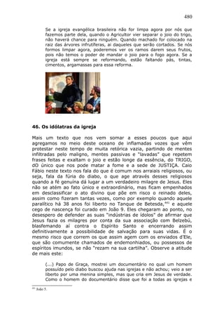 480
Se a igreja evangélica brasileira não for limpa agora por nós que
fazemos parte dela, quando o Agricultor vier separar o joio do trigo,
não haverá chance para ninguém. Quando machado for colocado na
raiz das árvores infrutíferas, ai daqueles que serão cortados. Se nós
formos limpar agora, poderemos ver os ramos darem seus frutos,
pois não temos o poder de mandar o joio para o fogo agora. Se a
igreja está sempre se reformando, estão faltando pás, tintas,
cimentos, argamassas para essa reforma.
46. Os idólatras da igreja
Mais um texto que nos vem somar a esses poucos que aqui
agregamos no meio deste oceano de inflamadas vozes que vêm
protestar neste tempo de muita retórica vazia, partindo de mentes
infiltradas pelo maligno, mentes passivas e “lavadas” que repetem
frases feitas e exaltam o joio e estão longe da essência, do TRIGO,
dO único que nos pode matar a fome e a sede de JUSTIÇA. Caio
Fábio neste texto nos fala do que é comum nos arraiais religiosos, ou
seja, fala da fúria do diabo, o que age através desses religiosos
quando a fé genuína dá lugar a um verdadeiro milagre de Jesus. Eles
não se atém ao fato único e extraordinário, mas ficam empenhados
em desclassificar o ato divino que põe em risco o reinado deles,
assim como fizeram tantas vezes, como por exemplo quando aquele
paralítico há 38 anos foi liberto no Tanque de Betesda,441
e aquele
cego de nascença foi curado em João 9. Eles chegaram ao ponto, no
desespero de defender as suas “indústrias de ídolos” de afirmar que
Jesus fazia os milagres por conta da sua associação com Belzebú,
blasfemando aí contra o Espírito Santo e encerrando assim
definitivamente a possibilidade de salvação para suas vidas. É o
mesmo risco que correm os que assim agem com os enviados d’Ele,
que são comumente chamados de endemonhiados, ou possessos de
espíritos imundos, se não “rezam na sua cartilha”. Observe a atitude
de mais este:
(...) Papo de Graça, mostrei um documentário no qual um homem
possuído pelo diabo buscou ajuda nas igrejas e não achou; veio a ser
liberto por uma menina simples, mas que cria em Jesus de verdade.
Como o homem do documentário disse que foi a todas as igrejas e
441
João 5.
 