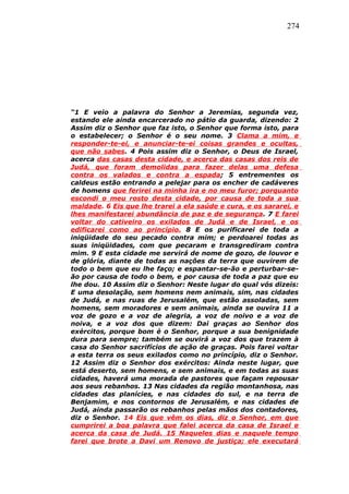 274
“1 E veio a palavra do Senhor a Jeremias, segunda vez,
estando ele ainda encarcerado no pátio da guarda, dizendo: 2
Assim diz o Senhor que faz isto, o Senhor que forma isto, para
o estabelecer; o Senhor é o seu nome. 3 Clama a mim, e
responder-te-ei, e anunciar-te-ei coisas grandes e ocultas,
que não sabes. 4 Pois assim diz o Senhor, o Deus de Israel,
acerca das casas desta cidade, e acerca das casas dos reis de
Judá, que foram demolidas para fazer delas uma defesa
contra os valados e contra a espada; 5 entrementes os
caldeus estão entrando a pelejar para os encher de cadáveres
de homens que ferirei na minha ira e no meu furor; porquanto
escondi o meu rosto desta cidade, por causa de toda a sua
maldade. 6 Eis que lhe trarei a ela saúde e cura, e os sararei, e
lhes manifestarei abundância de paz e de segurança. 7 E farei
voltar do cativeiro os exilados de Judá e de Israel, e os
edificarei como ao princípio. 8 E os purificarei de toda a
iniqüidade do seu pecado contra mim; e perdoarei todas as
suas iniqüidades, com que pecaram e transgrediram contra
mim. 9 E esta cidade me servirá de nome de gozo, de louvor e
de glória, diante de todas as nações da terra que ouvirem de
todo o bem que eu lhe faço; e espantar-se-ão e perturbar-se-
ão por causa de todo o bem, e por causa de toda a paz que eu
lhe dou. 10 Assim diz o Senhor: Neste lugar do qual vós dizeis:
E uma desolação, sem homens nem animais, sim, nas cidades
de Judá, e nas ruas de Jerusalém, que estão assoladas, sem
homens, sem moradores e sem animais, ainda se ouvira 11 a
voz de gozo e a voz de alegria, a voz de noivo e a voz de
noiva, e a voz dos que dizem: Dai graças ao Senhor dos
exércitos, porque bom é o Senhor, porque a sua benignidade
dura para sempre; também se ouvirá a voz dos que trazem à
casa do Senhor sacrifícios de ação de graças. Pois farei voltar
a esta terra os seus exilados como no princípio, diz o Senhor.
12 Assim diz o Senhor dos exércitos: Ainda neste lugar, que
está deserto, sem homens, e sem animais, e em todas as suas
cidades, haverá uma morada de pastores que façam repousar
aos seus rebanhos. 13 Nas cidades da região montanhosa, nas
cidades das planícies, e nas cidades do sul, e na terra de
Benjamim, e nos contornos de Jerusalém, e nas cidades de
Judá, ainda passarão os rebanhos pelas mãos dos contadores,
diz o Senhor. 14 Eis que vêm os dias, diz o Senhor, em que
cumprirei a boa palavra que falei acerca da casa de Israel e
acerca da casa de Judá. 15 Naqueles dias e naquele tempo
farei que brote a Davi um Renovo de justiça; ele executará
 