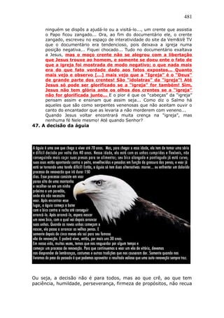 481
ninguém se dispôs a ajudá-lo ou a visitá-lo..., um crente que assistia
o Papo ficou zangado... Ora, ao fim do documentário ele, o crente
zangado, escreveu no espaço de interatividade do site da Vem&Vê TV
que o documentário era tendencioso, pois deixava a igreja numa
posição negativa... Fiquei chocado... Tudo no documentário exaltava
a Jesus, mas o moço crente não se alegrou com a libertação
que Jesus trouxe ao homem, e somente se doeu ente o fato de
que a igreja foi mostrada de modo negativo; o que nada mais
era do que fato verdade dado aos fatos expostos... Quanto
mais vejo e observo [...] mais vejo que a “Igreja” é o “Deus”
de grande parte dos crentes! São “idolatras” da “igreja”! Até
Jesus só pode ser glorificado se a “igreja” for também! Sim,
Jesus não tem glória ante os olhos dos crentes se a “igreja”
não for glorificada junto... E o pior é que os “cabeças” da “igreja”
pensam assim e ensinam que assim seja... Como diz o Salmo há
aqueles que são como serpentes venenosas que não aceitam ouvir o
canto do encantador que as levaria a não morderem com veneno...
Quando Jesus voltar encontrará muita crença na “igreja”, mas
nenhuma fé Nele mesmo! Até quando Senhor?
47. A decisão da águia
Ou seja, a decisão não é para todos, mas ao que crê, ao que tem
paciência, humildade, perseverança, firmeza de propósitos, não recua
 