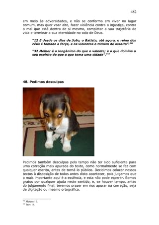 482
em meio às adversidades, e não se conforma em viver no lugar
comum, mas quer voar alto, fazer violência contra a injustiça, contra
o mal que está dentro de si mesmo, completar a sua trajetória de
vida e terminar a sua eternidade no colo de Deus.
“12 E desde os dias de João, o Batista, até agora, o reino dos
céus é tomado a força, e os violentos o tomam de assalto”.442
“32 Melhor é o longânimo do que o valente; e o que domina o
seu espírito do que o que toma uma cidade”.443
48. Pedimos desculpas
Pedimos também desculpas pelo tempo não ter sido suficiente para
uma correção mais apurada do texto, como normalmente se faz com
qualquer escrito, antes de torná-lo público. Decidimos colocar nossos
textos à disposição de todos antes disto acontecer, pois julgamos que
o mais importante aqui é a essência, e esta não pode esperar. Somos
gratos por qualquer ajuda neste sentido, e, se houver tempo, antes
do julgamento final, teremos prazer em nos apurar na correção, seja
de digitação ou mesmo ortográfica.
442
Mateus 11.
443
Prov 16.
 