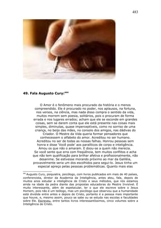 483
49. Fala Augusto Cury:444
O Amor é o fenômeno mais procurado da história e o menos
compreendido. Ele é procurado no poder, nos aplausos, na fortuna,
nos versos, na ciência, mas nada disso compra o sentido da vida,
muitos morrem sem poesia, solitários, pois o procuram de forma
errada e nos lugares errados; acham que ele se esconde em grandes
coisas, sem se darem conta que ele está presente nas coisas mais
simples, diminutas, quase imperceptíveis, como no sorriso de uma
criança, no beijo das mães, no consolo dos amigos, nas dádivas do
Criador. O Mestre da Vida queria formar pensadores que
conhecessem o alfabeto do amor. Acreditou no ser humano.
Acreditou no ser de todas as nossas falhas. Honrou pessoas sem
honra e disse ‘Você pode’ aos paralíticos de corpo e inteligência.
Amou os que não o amaram. E doou-se a quem não merecia.
Se você sente que erra com freqüência, tem muitos conflitos e acha
que não tem qualificação para brilhar afetiva e profissionalmente, não
desanime. Se estivesse morando próximo ao mar da Galiléia,
provavelmente seria um dos escolhidos para segui-lo. Jesus tinha um
especial apreço pelas pessoas problemáticas. Quanto mais elas
444
Augusto Cury, psiquiatra, psicólogo, com livros publicados em mais de 40 países,
conferencista, diretor da Academia da Inteligência, antes ateu, fala, depois de
muitos anos estudar a inteligência de Cristo e seus métodos, que nós estamos
ainda na idade da pedra diante das propostas educadoras do Mestre Invisível. É
muito interessante, além de espetacular, ler o que ele escreve sobre o Jesus
Homem, pois não é um teólogo, mas um psicólogo que observou que a humanidade
está dividida entre antes e depois de Cristo, portanto é a pessoa mais importante
que houve, e, mesmo assim, pouco se sabe ou se estuda nas escolas e faculdades
sobre Ele. Escreveu, entre tantos livros interessantíssimos, cinco volumes sobre a
Inteligência de Cristo.
 