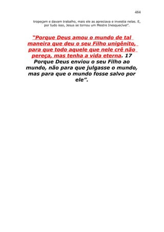 484
tropeçam e davam trabalho, mais ele as apreciava e investia nelas. E,
por tudo isso, Jesus se tornou um Mestre Inesquecível”.
“Porque Deus amou o mundo de tal
maneira que deu o seu Filho unigênito,
para que todo aquele que nele crê não
pereça, mas tenha a vida eterna. 17
Porque Deus enviou o seu Filho ao
mundo, não para que julgasse o mundo,
mas para que o mundo fosse salvo por
ele”.
 