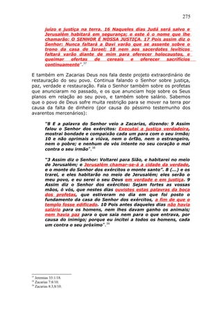 275
juízo e justiça na terra. 16 Naqueles dias Judá será salvo e
Jerusalém habitará em segurança; e este é o nome que lhe
chamarão: O SENHOR É NOSSA JUSTIÇA. 17 Pois assim diz o
Senhor: Nunca faltará a Davi varão que se assente sobre o
trono da casa de Israel; 18 nem aos sacerdotes levíticos
faltará varão diante de mim para oferecer holocaustos, e
queimar ofertas de cereais e oferecer sacrifícios
continuamente”.37
E também em Zacarias Deus nos fala deste projeto extraordinário de
restauração do seu povo. Continua falando o Senhor sobre justiça,
paz, verdade e restauração. Fala o Senhor também sobre os profetas
que anunciaram no passado, e os que anunciam hoje sobre os Seus
planos em relação ao seu povo, e também sobre salário. Sabemos
que o povo de Deus sofre muita restrição para se mover na terra por
causa da falta de dinheiro (por causa do péssimo testemunho dos
avarentos mercenários):
“8 E a palavra do Senhor veio a Zacarias, dizendo: 9 Assim
falou o Senhor dos exércitos: Executai a justiça verdadeira,
mostrai bondade e compaixão cada um para com o seu irmão;
10 e não oprimais a viúva, nem o órfão, nem o estrangeiro,
nem o pobre; e nenhum de vós intente no seu coração o mal
contra o seu irmão”.38
“3 Assim diz o Senhor: Voltarei para Sião, e habitarei no meio
de Jerusalém; e Jerusalém chamar-se-á a cidade da verdade,
e o monte do Senhor dos exércitos o monte santo”. 8 (...) e os
trarei, e eles habitarão no meio de Jerusalém; eles serão o
meu povo, e eu serei o seu Deus em verdade e em justiça. 9
Assim diz o Senhor dos exércitos: Sejam fortes as vossas
mãos, ó vós, que nestes dias ouvistes estas palavras da boca
dos profetas, que estiveram no dia em que foi posto o
fundamento da casa do Senhor dos exércitos, a fim de que o
templo fosse edificado. 10 Pois antes daqueles dias não havia
salário para os homens, nem lhes davam ganho os animais;
nem havia paz para o que saia nem para o que entrava, por
causa do inimigo; porque eu incitei a todos os homens, cada
um contra o seu próximo”.39
37
Jeremias 33:1/18.
38
Zacarias 7:8/10.
39
Zacarias 8:3,8/10.
 