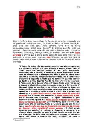 276
Fala o profeta Ageu que a Casa de Deus está deserta, pois cada um
se preocupa com o seu lucro, trazendo ao Reino de Deus desolação,
mas que isso não seria para sempre, “pois não há nada
demasiadamente difícil para Deus”.40
O projeto que foi feito no
passado não está mais estabelecido, pois o homem não cumpriu o
que tratou com Deus, como já vimos, no entanto Deus nos traz novo
projeto e afirma que a glória desta segunda Casa será maior que a
primeira, e neste lugar teremos paz. Cremos mesmo que isto já
sendo executado e que brevemente teremos muitas surpresas neste
sentido:
“3 Quem há entre vós, dos sobreviventes, que viu esta casa na
sua primeira glória? Em que estado a vedes agora? Não é
como nada em vossos olhos? 4 Ora, pois, esforça-te,
Zorobabel, diz o Senhor, e esforça-te, sumo sacerdote Josué,
filho de Jeozadaque, e esforçai-vos, todo o povo da terra, diz o
Senhor, e trabalhai; porque eu sou convosco, diz o Senhor dos
exércitos, 5 segundo o pacto que fiz convosco, quando saístes
do Egito, e o meu Espírito habita no meio de vós; não temais.
6 Pois assim diz o Senhor dos exércitos; Ainda uma vez, daqui
a pouco, e abalarei os céus e a terra, o mar e a terra seca. 7
Abalarei todas as nações; e as coisas preciosas de todas as
nações virão, e encherei de glória esta casa, diz o Senhor dos
exércitos. 8 Minha é a prata, e meu é o ouro, diz o Senhor dos
exércitos. 9 A glória desta última casa será maior do que a da
primeira, diz o Senhor dos exércitos; e neste lugar darei a paz,
diz o Senhor dos exércitos. 15 Agora considerai o que
acontece desde aquele dia. Antes que se lançasse pedra sobre
pedra no templo do Senhor, 18 Considerai, pois, eu vos rogo,
desde este dia em diante, desde o vigésimo quarto dia do mês
nono, desde o dia em que se lançaram os alicerces do templo
do Senhor, sim, considerai essas coisas. 19 Está ainda
semente no celeiro? A videira, a figueira, a romeira, e a
oliveira ainda não dão os seus frutos? Desde este dia hei de
vos abençoar. 20 Veio pela segunda vez a palavra do Senhor a
Ageu, aos vinte e quatro do mês, dizendo: 21 Fala a
40
Gênesis 18:14.
 