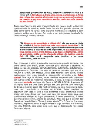 277
Zorobabel, governador de Judá, dizendo: Abalarei os céus e a
terra; 22 e derrubarei o trono dos reinos, e destruirei a força
dos reinos das nações; destruirei o carro e os que nele andam;
os cavalos e os seus cavaleiros cairão, cada um pela espada
do seu irmão”.41
Toda esta Palavra nos veio encaminhada por Isaías, onde já tivemos
oportunidade de meditar, onde Deus fala da Sua grande náusea por
este corre-corre na igreja, esta espuma mentirosa e sedutora e sem
nenhum sabão para limpar. Em meio a um estrondoso desabafo de
Deus (como já vimos), temos:
“21 Como se fez prostituta a cidade fiel! ela que estava cheia
de retidão! A justiça habitava nela, mas agora homicidas”. 25
Voltarei contra ti a minha mão, e purificarei como com potassa
a tua escória; e tirar-te-ei toda impureza; 26 e te restituirei os
teus juízes, como eram dantes, e os teus conselheiros, como
no princípio, então serás chamada cidade de justiça, cidade
fiel. 27 Sião será resgatada pela justiça, e os seus
convertidos, pela retidão”.42
Ora, creio que o leitor já entendeu quem é esta grande serpente, por
onde temos que andar, pisar, transpor para alcançar o objetivo. A
cobra se faz de alicerce, camufladamente, sutilmente, astutamente,
malignamente, fazendo com que as pessoas pensem que ela é a
ROCHA ETERNA. Em Mateus Jesus está falando com quem, senão
exatamente com esta grande e peçonhenta serpente, esta falsa
rocha! Esta raça de víboras, estas malditas serpentes não poderiam
ser outros senão os hipócritas religiosos, o clero, a religião constituída
que está sentada no lugar de Deus, a NOSSA ROCHA. A pessoa só
distinguiu que era uma cobra porque era uma pessoa com revelação
de Deus, e não foi assim tão fácil perceber, ou seja, não estava claro,
mas bem camuflado o disfarce de ROCHA. Estas malditas se
espalham por todo o lado e não tínhamos outra alternativa senão
andar por cima delas, por mais que isto nos cause asco, para que
pudéssemos chegar ao lugar preparado, à terra prometida, à terra
que mana leite e mel, à terra da JUSTIÇA. Mais eis que o Senhor dos
Exércitos (Jeová-Nissi – “Deus é nossa vitória”43
- O Senhor é a nossa
bandeira; representamos a nação celestial cuja bandeira é o Senhor)
nos deu PODER, para pisar nela sem que a desgraçada nos possa
fazer mal algum:
41
Ageu 2:3/9;
42
Isaías 1:21,25/27.
43
Êxodo 17:15; 18/21.
 