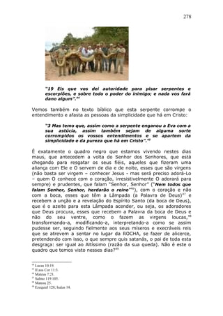 278
“19 Eis que vos dei autoridade para pisar serpentes e
escorpiões, e sobre todo o poder do inimigo; e nada vos fará
dano algum”.44
Vemos também no texto bíblico que esta serpente corrompe o
entendimento e afasta as pessoas da simplicidade que há em Cristo:
“3 Mas temo que, assim como a serpente enganou a Eva com a
sua astúcia, assim também sejam de alguma sorte
corrompidos os vossos entendimentos e se apartem da
simplicidade e da pureza que há em Cristo”.45
É exatamente o quadro negro que estamos vivendo nestes dias
maus, que antecedem a volta do Senhor dos Senhores, que está
chegando para resgatar os seus fiéis, aqueles que fizeram uma
aliança com Ele e O servem de dia e de noite, esses que são virgens
(não basta ser virgem – conhecer Jesus - mas será preciso adorá-Lo
– quem O conhece com o coração, irresistivelmente O adorará para
sempre) e prudentes, que falam “Senhor, Senhor” (“Nem todos que
falam Senhor, Senhor, herdarão o reino”46
), com o coração e não
com a boca, esses que têm a Lâmpada (a Palavra de Deus)47
e
recebem a unção e a revelação do Espírito Santo (da boca de Deus),
que é o azeite para esta Lâmpada acender, ou seja, os adoradores
que Deus procura, esses que recebem a Palavra da boca de Deus e
não do seu ventre, como o fazem as virgens loucas,48
transformando-a, modificando-a, interpretando-a como se assim
pudesse ser, seguindo fielmente aos seus míseros e execráveis reis
que se atrevem a sentar no lugar da ROCHA, se fazer de alicerce,
pretendendo com isso, o que sempre quis satanás, o pai de toda esta
desgraça: ser igual ao Altíssimo (razão da sua queda). Não é este o
quadro que temos visto nesses dias?49
44
Lucas 10:19.
45
II aos Cor 11:3.
46
Mateus 7:21.
47
Salmo 119:105.
48
Matesu 25.
49
Ezequiel 128; Isaías 14.
 