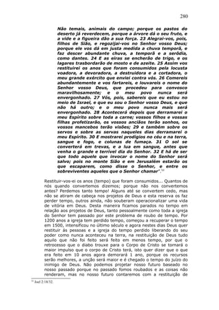 280
Não temais, animais do campo; porque os pastos do
deserto já reverdecem, porque a árvore dá o seu fruto, e
a vide e a figueira dão a sua força. 23 Alegrai-vos, pois,
filhos de Sião, e regozijai-vos no Senhor vosso Deus;
porque ele vos dá em justa medida a chuva temporã, e
faz descer abundante chuva, a temporã e a serôdia,
como dantes. 24 E as eiras se encherão de trigo, e os
lagares trasbordarão de mosto e de azeite. 25 Assim vos
restituirei os anos que foram consumidos pela locusta
voadora, a devoradora, a destruidora e a cortadora, o
meu grande exército que enviei contra vós. 26 Comereis
abundantemente e vos fartareis, e louvareis o nome do
Senhor vosso Deus, que procedeu para convosco
maravilhosamente; e o meu povo nunca será
envergonhado. 27 Vós, pois, sabereis que eu estou no
meio de Israel, e que eu sou o Senhor vosso Deus, e que
não há outro; e o meu povo nunca mais será
envergonhado. 28 Acontecerá depois que derramarei o
meu Espírito sobre toda a carne; vossos filhos e vossas
filhas profetizarão, os vossos anciãos terão sonhos, os
vossos mancebos terão visões; 29 e também sobre os
servos e sobre as servas naqueles dias derramarei o
meu Espírito. 30 E mostrarei prodígios no céu e na terra,
sangue e fogo, e colunas de fumaça. 31 O sol se
converterá em trevas, e a lua em sangue, antes que
venha o grande e terrível dia do Senhor. 32 E há de ser
que todo aquele que invocar o nome do Senhor será
salvo; pois no monte Sião e em Jerusalém estarão os
que escaparem, como disse o Senhor, e entre os
sobreviventes aqueles que o Senhor chamar”.52
Restituir-vos-ei os anos (tempo) que foram consumidos... Quantos de
nós quando convertemos dizemos; porque não nos convertemos
antes? Perdemos tanto tempo! Alguns até se convertem cedo, mas
não se atiram de cabeça nos projetos de Deus e esta reserva os faz
perder tempo, outros ainda, não souberam operacionalizar uma vida
de vitória em Deus. Desta maneira ficamos parados no tempo em
relação aos projetos de Deus, tanto pessoalmente como toda a igreja
do Senhor tem passado por este problema de roubo de tempo. Por
1200 anos a igreja tem perdido tempo, começou a recuperar o tempo
em 1500, intensificou no último século e agora nestes dias Deus quer
restituir ás pessoas e a igreja do tempo perdido liberando do seu
poder como nunca aconteceu na terra, na restituição de Deus tudo
aquilo que não foi feito será feito em menos tempo, por que o
retrocesso que o diabo trouxe para o Corpo de Cristo se tornará o
maior impulso que o corpo de Cristo terá, isto quer dizer que o que
era feito em 10 anos agora demorará 1 ano, porque os recursos
serão melhores, a unção será maior e é chegado o tempo do juízo do
inimigo de Deus. Não podemos projetar nosso futuro baseado no
nosso passado porque no passado fomos roubados e as coisas não
renderam, mas no nosso futuro contaremos com a restituição de
52
Joel 2:18/32.
 