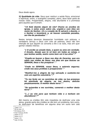 281
Deus desde agora.
2) Qualidade de vida. Deus quer restituir a saúde física, emocional
e espiritual, enfim, o evangelho completo, pleno, deve fazer parte de
nossas vidas. Prosperidade, alegria, vida abundante é a promessa
para aqueles que O amam.
“14 Está doente algum de vós? Chame os anciãos da
igreja, e estes orem sobre ele, ungido-o com óleo em
nome do Senhor. 15 e a oração da fé salvará o doente, e
o Senhor o levantará; e, se houver cometido pecados,
ser-lhe-ão perdoados”.53
Nestes tempos devemos desassociar humildade com pobreza, e
verdadeiro serviço a Deus com voto de pobreza, Deus não tem
intenção de que alguém se converta a Ele e se isole, mas sim quer
ganhar cidades inteiras:
“1 O ancião ao amado Gaio, a quem eu amo em verdade.
2 Amado, desejo que te vá bem em todas as coisas, e
que tenhas saúde, assim como bem vai à tua alma”.54
“Propôs-se buscar a Deus nos dias de Zacarias, que era
sábio nas visões de Deus; nos dias em que buscou ao
SENHOR, Deus o fez prosperar”.55
“Crede no SENHOR, vosso Deus, e estareis seguros;
crede nos seus profetas e prosperareis”.56
“Restitui-me a alegria da tua salvação e sustenta-me
com um espírito voluntário.”.57
“Tu me farás ver os caminhos da vida; na tua presença
há plenitude de alegria, na tua destra, delícias
perpetuamente. O melhor desta terra”.58
“Se quiserdes e me ouvirdes, comereis o melhor desta
terra”.59
“(...) eu vim para que tenham vida e a tenham em
abundância”.60
Até mesmo os cristãos têm sido impedidos de desfrutar uma vida
plena; grande parte dos cristãos se não tem um problema, tem outro,
se desfrutam de benefícios em alguma área em outra tem sido
53
Tiago 5:14.
54
III de João 1,2.
55
II Crônicas 26:5.
56
II de Crônicas 20:20.
57
Salmo 51:12.
58
Salmo 16:11.
59
Isaías 1:19.
60
João 10:10,b.
 