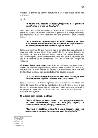 282
roubado. É tempo de termos restituída a vida plena que Jesus nos
prometeu.
3) Fé.
“1 Quem deu crédito à nossa pregação? e a quem se
manifestou o braço do Senhor”.61
Quem creu em nossa pregação? E a quem foi revelado o braço do
SENHOR? A falta de fé tem prendido as pessoas e a igreja, roubando
sua esperança e as têm mantido em um presente onde apenas
sobrevivem.
“15 a ponto de transportarem os enfermos para as ruas,
e os porem em leitos e macas, para que ao passar Pedro,
ao menos sua sombra cobrisse alguns deles”.62
Este era o nível de fé que movia a igreja de atos dos os apóstolos e
deve ser este ou um nível ainda maior de fé no nosso tempo, na
restituição de Deus é ativada na igreja uma fé que desatará milagres,
não somente pela fé dos que recebem, mas sim pela fé daqueles que
dão e a medida da fé aumentará para entrar em um tempo de
milagres.
4) Nosso lugar por natureza. Adão foi colocado na terra com a
missão de dominar e governá-la, todavia este domínio foi usurpado,
roubado por satanás através do pecado que ele vendeu para Eva, em
Cristo, Deus restituiu esta autoridade, mas poucos a usam:
“6 e nos ressuscitou juntamente com ele, e com ele nos
fez sentar nas regiões celestes em Cristo Jesus”.63
Estar assentado com Cristo significa estar exercendo autoridade em
nome de Jesus. No tempo da restituição, Deus devolve à nós, a sua
Igreja, a natureza sobrenatural, isso quer dizer que será natural o
sobrenatural para nós e o mundo que busca o sobrenatural o
encontrará na Igreja.
5) Líderes com coração de Deus:
“Restituir-te-ei os teus juízes, como eram antigamente,
os teus conselheiros, como no princípio; depois, te
chamarão cidade de justiça, cidade fiel”.64
“Dar-vos-ei pastores segundo o meu coração, que vos
apascentem com conhecimento e com inteligência”.65
61
Isa[ias 53:1.
62
Atos 5:15.
63
Efésios 2:6.
64
Isaías 1:26.
65
Jeremias 3:15.
 