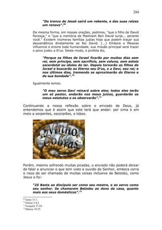 284
"Do tronco de Jessé sairá um rebento, e das suas raízes
um renovo".69
Da mesma forma, em nossas orações, pedimos, "que o filho de David
floresça," e "que a memória de Mashiach Ben David surja... perante
você." Existem inúmeras famílias judias hoje que podem traçar sua
descendência diretamente ao Rei David. (...) Embora o Messias
influencie e ensine toda humanidade, sua missão principal será trazer
o povo judeu a D’us. Deste modo, o profeta diz,
"Porque os filhos de Israel ficarão por muitos dias sem
rei, sem príncipe, sem sacrifício, sem coluna, sem estola
sacerdotal ou ídolos do lar. Depois tornarão os filhos de
Israel e buscarão ao Eterno seu D’us, e a Davi, seu rei; e
nos últimos dias, tremendo se aproximarão do Eterno e
de sua bondade".70
Igualmente lemos:
"O meu servo Davi reinará sobre eles; todos eles terão
um só pastor, andarão nos meus juízos, guardarão os
meus estatutos e os observarão”.71
Continuando a nossa reflexão sobre o enviado de Deus, já
entendemos que é assim que este terá que andar: por cima e em
meio a serpentes, escorpiões, e lobos.
Porém, mesmo sofrendo muitas picadas, o enviado não poderá deixar
de falar e anunciar o que tem visto e ouvido do Senhor, embora corra
o risco de ser chamado de muitas coisas inclusive de Belzebú, como
Jesus o foi:
“25 Basta ao discípulo ser como seu mestre, e ao servo como
seu senhor. Se chamaram Belzebu ao dono da casa, quanto
mais aos seus domésticos”.72
69
Isaías 11:1.
70
Oséias 3:4,5.
71
Ezequiel 37:24.
72
Mateus 10:25.
 