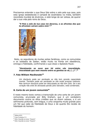 287
Precisamos entender o que Deus fala sobre o zelo pela sua casa, pois
esta igreja estabelecida é campeã de escândalos na mídia, também
recordista mundial de divórcios, e está longe de ser zelosa, de querer
dar a sua vida pelo reino de Deus.
“9 Pois o zelo da tua casa me devorou, e as afrontas dos que
te afrontam caíram sobre mim”.81
Nisto, os seguidores de muitas seitas fanáticas, como os comunistas
e os soldados de Sadan, estão muito na frente em obediência,
entrega e fidelidade, confirmando o que disse o Apóstolo Paulo:
“Geralmente se ouve que há entre vós imoralidade,
imoralidade que nem mesmo entre os gentios se vê, (...)” .82
7. Fala William MacDonald:83
Um discípulo pode ser perdoado se não tem grande capacidade
mental. Também pode ser perdoado se não exibe proezas notáveis.
Mas nenhum discípulo pode ser desculpado se não tem Zelo. Se o seu
coração não arde de abrasada paixão pelo Salvador, está condenado.
8. Carta de um jovem comunista84
E neste mesmo texto vemos a transcrição de uma carta de um jovem
comunista, anunciada por Billy Graham, que é um verdadeiro
documento contra os ditos cristãos que se dizem zelosos, e é um
sofrimento profundo, sem trégua, e uma vergonha muito grande para
um fiel que sabe da fidelidade de Deus e de quanto Ele recebe de
fidelidade do homem:
81
Salmo 69:9.
82
I aos Coríntios 5:1.
83
Zelo: Inserido no texto “Guerra”.
84
Zelo: Inserido no texto “Guerra”.
 