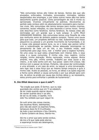 288
“Nós comunistas temos alto índice de baixas. Somos dos que são
alvejados, enforcados, linchados, provocados, intimados, detidos
despachados dos empregos, e por todos outros meios dão-nos tanto
desconforto quanto possível. Certa porcentagem de nós é morta ou
aprisionada. Vivemos virtualmente na pobreza. Devolvemos ao
partido cada centavo além do absolutamente necessário para manter-
nos vivos. Nós comunistas não temos tempos para muitos cinemas,
concertos, lautas refeições, ou casa decentes e carros novos. Temos
sido descritos como fanáticos. Somos fanáticos. As nossas vidas são
dominadas por um grande que a tudo eclipsa: A LUTA PELO
COMUNISMO MUNDIAL. Nós comunistas temos uma filosofia de vida
que nenhuma soma de dinheiro poderia comprar. Temos uma causa
pela qual lutar, um propósito definido na vida. Subordinamos o nosso
pequenino eu pessoal a um grande movimento da humanidade, e se
a nossa vida pessoal parece dura, ou se o nosso ego parece sofrer
com a subordinação ao partido, temos adequada recompensa no
pensamento de cada um de nós, a seu modesto modo, está
contribuindo para algo novo, real e melhor para a espécie humana.
Há uma coisa na qual estou empenhado com intenso Zelo, e essa
coisa é a causa comunista. É minha vida, meu negócio, minha
religião, minha distração. Minha namorada, minha esposa. Minha
amante, meu pão, minha comida. Trabalho por essa causa o dia
inteiro , e de noite sonho com ela. Sua posse sobre mim cresce; não
diminui com o passar do tempo. Portanto, não posso dar continuidade
a uma amizade, a um caso de amor, ou sequer a uma conversação,
sem ligar isso a essa força que ao mesmo tempo empurra e guia a
minha vida. Avalio as pessoas, os livros, as idéias e as ações segundo
a forma como afetam a causa comunista e por sua atitude para com
ela. Já estive na prisão por causa das minhas idéias e, se necessário,
estou pronto para enfrentar o pelotão de fuzilamento”.
9. Jim Elliot descreve o que é zelo85
:
“Da oração que pede. Ó Senhor, que eu seja
guardado dos ventos que em Ti se esbatem,
de ter medo quando aspirar devera,
de vacilar quando devo ir ao alto,
de ser eu de seda, ó Capitão, livra
este Teu soldado que quer seguir-te.
Do sutil amor das coisas macias,
das escolhas fáceis, debilitantes;
pois não são assim os espíritos fortes,
tampouco Assis foi O Crucificado;
de tudo o que sombreia o Seu Calvário,
ó Santo Cordeiro de Deus, liberta-me.
Dá-me o amor que pela senda conduz,
dá-me a fé que nada pode aterrar,
a esperança invicta aos desenganos,
85
Poesia transcrita no mesmo texto “Zelo”.
 