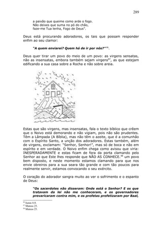 289
a paixão que queime como arde o fogo.
Não deixes que suma no pó do chão,
faze-me Tua lenha, Fogo de Deus”.
Deus está procurando adoradores, os tais que possam responder
enfim ao seu clamor:
“A quem enviarei? Quem há de ir por nós?” 86
.
Deus quer tirar um povo do meio de um povo: as virgens sensatas,
não as insensatas, embora também sejam virgens87
, as que estejam
edificando a sua casa sobre a Rocha e não sobre areia.
Estas que são virgens, mas insensatas, fala o texto bíblico que crêem
que o Noivo está demorando e não vigiam, pois não são prudentes.
Têm a Lâmpada (A Bíblia), mas não têm o azeite, que é a comunhão
com o Espírito Santo, a unção dos adoradores. Estas também, além
de virgens, exclamam: “Senhor, Senhor!”, mas só de boca e não em
espírito e em verdade. O Noivo enfim chega como avisou que viria:
INESPERADAMENTE e estas ficam de fora da porta clamando pelo
Senhor ao que Este lhes responde que NÃO AS CONHECE.88
um povo
bem disposto, e neste momento estamos clamando para que nos
envie obreiros para a sua seara tão grande e com tão poucos para
realmente servir, estamos convocando o seu exército.
O coração do adorador sangra muito ao ver o sofrimento e o espanto
de Deus:
“Os sacerdotes não disseram: Onde está o Senhor? E os que
tratavam da lei não me conheceram, e os governadores
prevaricaram contra mim, e os profetas profetizaram por Baal,
86
Isaías 6:8.
87
Mateus 25.
88
Mateus 25.
 