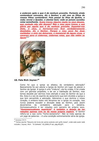 290
e andaram após o que é de nenhum proveito. Portanto ainda
contenderei convosco, diz o Senhor; e até com os filhos de
vossos filhos contenderei. Pois passai às ilhas de Quitim, e
vede; enviai a Quedar, e atentai bem; vede se jamais sucedeu
coisa semelhante. Acaso trocou alguma nação os seus deuses,
que contudo não são deuses? Mas o meu povo trocou a sua
glória por aquilo que é de nenhum proveito. Espantai-vos
disto, ó céus, e horrorizai-vos! ficai verdadeiramente
desolados, diz o Senhor. Porque o meu povo fez duas
maldades: a mim me deixaram, o manancial de águas vivas, e
cavaram para si cisternas, cisternas rotas, que não retêm as
águas”.89
10. Fala Rich Joyner:90
Como foi que a igreja se afastou da verdadeira adoração?
Basicamente foi por adorar a Igreja do Senhor em lugar de adorar o
Senhor da Igreja. A igreja é uma “criatura”, ela foi criada. E foi criada
com um glorioso propósito, o de ser a habitação do Senhor, mas
temos decaído por darmos mais atenção à casa do Senhor do que a
Ele. Esta é a raiz do espírito de sectarismo que tem dividido a igreja e
que tem pervertido a adoração. Adoramos o que domina o nosso
coração, e embora todos nós devamos ter a igreja no coração, isso
nunca poderia exceder a devoção dada ao Senhor, pois assim
decairíamos da verdadeira adoração para a idolatria.
Homossexualismo é ter relações com parceiro do próprio sexo.
“Homossexualismo espiritual” é também o desejo de ter
relações apenas com os da nossa própria espécie. O Senhor
referiu-se a isso como “homo-sectarismo”. Não se trata apenas de
um jogo de palavras – é uma condição extremamente séria da igreja.
89
Jeremias 2:8/13.
90
Temos escrito “Resumo de livros de outros autores com grifo nosso”, onde este autor está
incluído / Joyner, Rich. “A Colheita”. RJ;2000;2ª ed; pág.90,§3º.
 