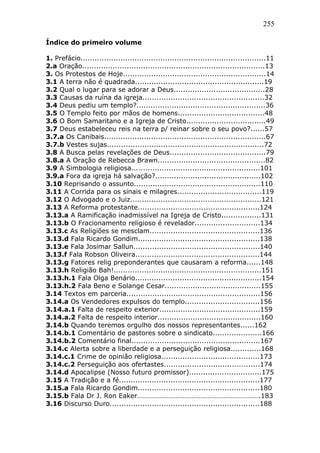 255
Índice do primeiro volume
1. Prefácio...............................................................................11
2.a Oração..............................................................................13
3. Os Protestos de Hoje.............................................................14
3.1 A terra não é quadrada.......................................................19
3.2 Qual o lugar para se adorar a Deus.......................................28
3.3 Causas da ruína da igreja....................................................32
3.4 Deus pediu um templo?.......................................................36
3.5 O Templo feito por mãos de homens.....................................48
3.6 O Bom Samaritano e a Igreja de Cristo..................................49
3.7 Deus estabeleceu reis na terra p/ reinar sobre o seu povo?......57
3.7.a Os Canibais.....................................................................67
3.7.b Vestes sujas...................................................................72
3.8 A Busca pelas revelações de Deus.........................................79
3.8.a A Oração de Rebecca Brawn..............................................82
3.9 A Simbologia religiosa.......................................................101
3.9.a Fora da igreja há salvação?.............................................102
3.10 Reprisando o assunto......................................................110
3.11 A Corrida para os sinais e milagres....................................119
3.12 O Advogado e o Juiz........................................................121
3.13 A Reforma protestante....................................................124
3.13.a A Ramificação inadmissível na Igreja de Cristo.................131
3.13.b O Fracionamento religioso é revelador............................134
3.13.c As Religiões se mesclam...............................................136
3.13.d Fala Ricardo Gondim....................................................138
3.13.e Fala Josimar Sallun......................................................140
3.13.f Fala Robson Oliveira.....................................................144
3.13.g Fatores relig preponderantes que causaram a reforma......148
3.13.h Religião Bah!...............................................................151
3.13.h.1 Fala Olga Benário......................................................154
3.13.h.2 Fala Beno e Solange Cesar.........................................155
3.14 Textos em parceria.........................................................156
3.14.a Os Vendedores expulsos do templo................................156
3.14.a.1 Falta de respeito exterior...........................................159
3.14.a.2 Falta de respeito interior............................................160
3.14.b Quando teremos orgulho dos nossos representantes......162
3.14.b.1 Comentário de pastores sobre o sindicato.....................166
3.14.b.2 Comentário final.......................................................167
3.14.c Alerta sobre a liberdade e a perseguição religiosa.............168
3.14.c.1 Crime de opinião religiosa..........................................173
3.14.c.2 Perseguição aos ofertastes.........................................174
3.14.d Apocalipse (Nosso futuro promissor)...............................175
3.15 A Tradição e a fé............................................................177
3.15.a Fala Ricardo Gondim....................................................180
3.15.b Fala Dr J. Ron Eaker…………………………………………………………….183
3.16 Discurso Duro................................................................188
 