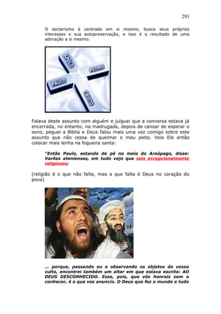 291
O sectarismo é centrado em si mesmo, busca seus próprios
interesses e sua autopreservação, e isso é o resultado de uma
adoração a si mesmo.
Falava deste assunto com alguém e julguei que a conversa estava já
encerrada, no entanto, na madrugada, depois de cansar de esperar o
sono, peguei a Bíblia e Deus falou mais uma vez comigo sobre este
assunto que não cessa de queimar o meu peito. Veio Ele então
colocar mais lenha na fogueira santa:
“Então Paulo, estando de pé no meio do Areópago, disse:
Varões atenienses, em tudo vejo que sois excepcionalmente
religiosos;
(religião é o que não falta, mas o que falta é Deus no coração do
povo)
... porque, passando eu e observando os objetos do vosso
culto, encontrei também um altar em que estava escrito: AO
DEUS DESCONHECIDO. Esse, pois, que vós honrais sem o
conhecer, é o que vos anuncio. O Deus que fez o mundo e tudo
 