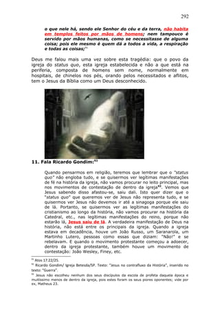 292
o que nele há, sendo ele Senhor do céu e da terra, não habita
em templos feitos por mãos de homens; nem tampouco é
servido por mãos humanas, como se necessitasse de alguma
coisa; pois ele mesmo é quem dá a todos a vida, a respiração
e todas as coisas;91
Deus me falou mais uma vez sobre esta tragédia: que o povo da
igreja do status quo, esta igreja estabelecida e não a que está na
periferia, composta de homens sem nome, normalmente em
hospitais, de chinelos nos pés, orando pelos necessitados e aflitos,
tem o Jesus da Bíblia como um Deus desconhecido.
11. Fala Ricardo Gondim:92
Quando pensarmos em religião, teremos que lembrar que o “status
quo” não engloba tudo, e se quisermos ver legítimas manifestações
de fé na história da igreja, não vamos procurar no leito principal, mas
nos movimentos de contestação de dentro da igreja93
. Vemos que
Jesus sabendo disso afastou-se, saiu dali. Isto quer dizer que o
“status quo” que queremos ver de Jesus não representa tudo, e se
quisermos ver Jesus não devemos ir até a sinagoga porque ele saiu
de lá. Portanto, se quisermos ver as legítimas manifestações do
cristianismo ao longo da história, não vamos procurar na história da
Catedral, etc., nas legítimas manifestações do reino, porque não
estarão lá, Jesus saiu de lá. A verdadeira manifestação de Deus na
história, não está entre os principais da igreja. Quando a igreja
estava em decadência, houve um João Russo, um Saranarola, um
Martinho Lutero, pessoas como essas que diziam: “Não!” e se
rebelavam. E quando o movimento protestante começou a adoecer,
dentro da igreja protestante, também houve um movimento de
contestação: João Wesley, Finey, etc.
91
Atos 17:22/25.
92
Ricardo Gondim/ Igreja Betesda/SP. Texto: “Jesus no contrafluxo da História”, inserido no
texto: “Guerra”.
93
Jesus não escolheu nenhum dos seus discípulos da escola de profeta daquela época e
muitíssimo menos de dentro da igreja, pois estes foram os seus piores oponentes; vide por
ex, Matheus 23.
 