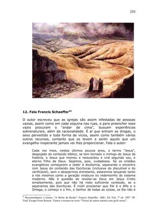 293
12. Fala Francis Schaeffer94
O autor escreveu que as igrejas são assim infestadas de pessoas
vazias, assim como em cada esquina nas ruas, e para preencher esse
vazio procuram o “andar de cima”, buscam experiências
sobrenaturais, além da racionalidade. É aí que entram as drogas, o
sexo pervertido e toda forma de vícios, assim como também vários
outros recursos, contanto que os levem a sentir aquilo que um
evangelho inoperante jamais vai lhes proporcionar. Fala o autor:
Cada vez mais, nestes últimos poucos anos, o termo “Jesus”,
despojado do conteúdo bíblico, se tem tornado o inimigo do Jesus da
história, o Jesus que morreu e ressuscitou e virá segunda vez, o
eterno Filho de Deus. Sejamos, pois, cuidadosos. Se os cristãos
evangélicos começarem a ceder à dicotomia, separando o encontro
com Jesus do conteúdo das Escrituras (inclusive do discutível e do
verificável), sem o desejarmos entretanto, estaremos lançando tanto
a nós mesmos como a geração vindoura no redemoinho do sistema
moderno. Não é questão de revelar-se Deus em Jesus Cristo
simplesmente, pois que não há nisto suficiente conteúdo, se o
separamos das Escrituras. É inútil proclamar que Ele é o Alfa e o
Omega, o começo e o fim, o Senhor de todas as coisas, se Ele não é
94
Recomendamos a leitura: “A Morte da Razão”; Francis Schaeffer. ABU. Ed. Fiel. 7ª ed. 1997. SP.
Trad: Escape From Reason. Temos o resumo no texto “Textos de outros autores com grifo nosso”.
 