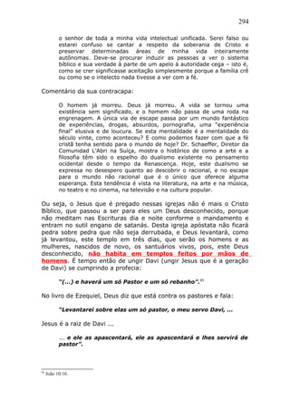 294
o senhor de toda a minha vida intelectual unificada. Serei falso ou
estarei confuso se cantar a respeito da soberania de Cristo e
preservar determinadas áreas de minha vida inteiramente
autônomas. Deve-se procurar induzir as pessoas a ver o sistema
bíblico e sua verdade à parte de um apelo à autoridade cega – isto é,
como se crer significasse aceitação simplesmente porque a família crê
ou como se o intelecto nada tivesse a ver com a fé.
Comentário da sua contracapa:
O homem já morreu. Deus já morreu. A vida se tornou uma
existência sem significado, e o homem não passa de uma roda na
engrenagem. A única via de escape passa por um mundo fantástico
de experiências, drogas, absurdos, pornografia, uma “experiência
final” elusiva e de loucura. Se esta mentalidade é a mentalidade do
século vinte, como aconteceu? E como podemos fazer com que a fé
cristã tenha sentido para o mundo de hoje? Dr. Schaeffer, Diretor da
Comunidad L’Abri na Suíça, mostra o histórico de como a arte e a
filosofia têm sido o espelho do dualismo existente no pensamento
ocidental desde o tempo da Renascença. Hoje, este dualismo se
expressa no desespero quanto ao descobrir o racional, e no escape
para o mundo não racional que é o único que oferece alguma
esperança. Esta tendência é vista na literatura, na arte e na música,
no teatro e no cinema, na televisão e na cultura popular.
Ou seja, o Jesus que é pregado nessas igrejas não é mais o Cristo
Bíblico, que passou a ser para eles um Deus desconhecido, porque
não meditam nas Escrituras dia e noite conforme o mandamento e
entram no sutil engano de satanás. Desta igreja apóstata não ficará
pedra sobre pedra que não seja derrubada, e Deus levantará, como
já levantou, este templo em três dias, que serão os homens e as
mulheres, nascidos de novo, os santuários vivos, pois, este Deus
desconhecido, não habita em templos feitos por mãos de
homens. É tempo então de ungir Davi (ungir Jesus que é a geração
de Davi) se cumprindo a profecia:
“(...) e haverá um só Pastor e um só rebanho”.95
No livro de Ezequiel, Deus diz que está contra os pastores e fala:
“Levantarei sobre elas um só pastor, o meu servo Davi, ...
Jesus é a raiz de Davi ...
... e ele as apascentará, ele as apascentará e lhes servirá de
pastor”.
95
João 10:16.
 