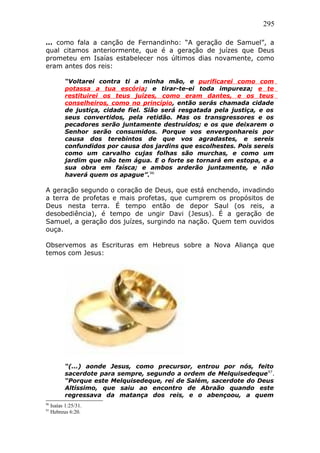 295
... como fala a canção de Fernandinho: “A geração de Samuel”, a
qual citamos anteriormente, que é a geração de juízes que Deus
prometeu em Isaías estabelecer nos últimos dias novamente, como
eram antes dos reis:
“Voltarei contra ti a minha mão, e purificarei como com
potassa a tua escória; e tirar-te-ei toda impureza; e te
restituirei os teus juízes, como eram dantes, e os teus
conselheiros, como no princípio, então serás chamada cidade
de justiça, cidade fiel. Sião será resgatada pela justiça, e os
seus convertidos, pela retidão. Mas os transgressores e os
pecadores serão juntamente destruídos; e os que deixarem o
Senhor serão consumidos. Porque vos envergonhareis por
causa dos terebintos de que vos agradastes, e sereis
confundidos por causa dos jardins que escolhestes. Pois sereis
como um carvalho cujas folhas são murchas, e como um
jardim que não tem água. E o forte se tornará em estopa, e a
sua obra em faísca; e ambos arderão juntamente, e não
haverá quem os apague”.96
A geração segundo o coração de Deus, que está enchendo, invadindo
a terra de profetas e mais profetas, que cumprem os propósitos de
Deus nesta terra. É tempo então de depor Saul (os reis, a
desobediência), é tempo de ungir Davi (Jesus). É a geração de
Samuel, a geração dos juízes, surgindo na nação. Quem tem ouvidos
ouça.
Observemos as Escrituras em Hebreus sobre a Nova Aliança que
temos com Jesus:
“(...) aonde Jesus, como precursor, entrou por nós, feito
sacerdote para sempre, segundo a ordem de Melquisedeque97
.
“Porque este Melquisedeque, rei de Salém, sacerdote do Deus
Altíssimo, que saiu ao encontro de Abraão quando este
regressava da matança dos reis, e o abençoou, a quem
96
Isaías 1:25/31.
97
Hebreus 6:20.
 