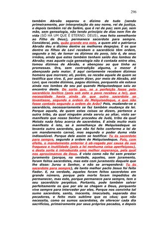 296
também Abraão separou o dízimo de tudo (sendo
primeiramente, por interpretação do seu nome, rei de justiça,
e depois também rei de Salém, que é rei de paz; sem pai, sem
mãe, sem genealogia, não tendo princípio de dias nem fim de
vida (SÓ HÁ UM QUE É ETERNO: DEUS), mas feito semelhante
ao Filho de Deus), permanece sacerdote para sempre.
Considerai, pois, quão grande era este, a quem até o patriarca
Abraão deu o dízimo dentre os melhores despojos. E os que
dentre os filhos de Levi recebem o sacerdócio têm ordem,
segundo a lei, de tomar os dízimos do povo, isto é, de seus
irmãos, ainda que estes também tenham saído dos lombos de
Abraão; mas aquele cuja genealogia não é contada entre eles,
tomou dízimos de Abraão, e abençoou ao que tinha as
promessas. Ora, sem contradição alguma, o menor é
abençoado pelo maior. E aqui certamente recebem dízimos
homens que morrem; ali, porém, os recebe aquele de quem se
testifica que vive. E, por assim dizer, por meio de Abraão, até
Levi, que recebe dízimos, pagou dízimos, porquanto ele estava
ainda nos lombos de seu pai quando Melquisedeque saiu ao
encontro deste. De sorte que, se a perfeição fosse pelo
sacerdócio levítico (pois sob este o povo recebeu a lei), que
necessidade havia ainda de que outro sacerdote se
levantasse, segundo a ordem de Melquisedeque, e que não
fosse contado segundo a ordem de Arão? Pois, mudando-se o
sacerdócio, necessariamente se faz também mudança da lei.
Porque aquele, de quem estas coisas se dizem, pertence a
outra tribo, da qual ninguém ainda serviu ao altar, visto ser
manifesto que nosso Senhor procedeu de Judá, tribo da qual
Moisés nada falou acerca de sacerdotes. E ainda muito mais
manifesto é isto, se à semelhança de Melquisedeque se
levanta outro sacerdote, que não foi feito conforme a lei de
um mandamento carnal, mas segundo o poder duma vida
indissolúvel. Porque dele assim se testifica: Tu és sacerdote
para sempre, segundo a ordem de Melquisedeque. Pois, com
efeito, o mandamento anterior é ab-rogado por causa da sua
fraqueza e inutilidade (pois a lei nenhuma coisa aperfeiçoou),
e desta sorte é introduzida uma melhor esperança, pela qual
nos aproximamos de Deus. E visto como não foi sem prestar
juramento (porque, na verdade, aqueles, sem juramento,
foram feitos sacerdotes, mas este com juramento daquele que
lhe disse: Jurou o Senhor, e não se arrependerá: Tu és
sacerdote para sempre), de tanto melhor pacto Jesus foi feito
fiador. E, na verdade, aqueles foram feitos sacerdotes em
grande número, porque pela morte foram impedidos de
permanecer, mas este, porque permanece para sempre, tem o
seu sacerdócio perpétuo. Portanto, pode também salvar
perfeitamente os que por ele se chegam a Deus, porquanto
vive sempre para interceder por eles. Porque nos convinha tal
sumo sacerdote, santo, inocente, imaculado, separado dos
pecadores, e feito mais sublime que os céus; que não
necessita, como os sumos sacerdotes, de oferecer cada dia
sacrifícios, primeiramente por seus próprios pecados, e depois
 