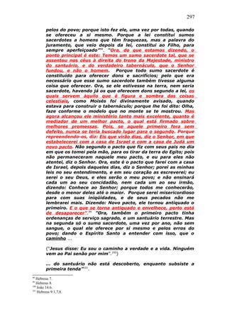 297
pelos do povo; porque isto fez ele, uma vez por todas, quando
se ofereceu a si mesmo. Porque a lei constitui sumos
sacerdotes a homens que têm fraquezas, mas a palavra do
juramento, que veio depois da lei, constitui ao Filho, para
sempre aperfeiçoado”98
. “Ora, do que estamos dizendo, o
ponto principal é este: Temos um sumo sacerdote tal, que se
assentou nos céus à direita do trono da Majestade, ministro
do santuário, e do verdadeiro tabernáculo, que o Senhor
fundou, e não o homem. Porque todo sumo sacerdote é
constituído para oferecer dons e sacrifícios; pelo que era
necessário que esse sumo sacerdote também tivesse alguma
coisa que oferecer. Ora, se ele estivesse na terra, nem seria
sacerdote, havendo já os que oferecem dons segundo a lei, os
quais servem àquilo que é figura e sombra das coisas
celestiais, como Moisés foi divinamente avisado, quando
estava para construir o tabernáculo; porque lhe foi dito: Olha,
faze conforme o modelo que no monte se te mostrou. Mas
agora alcançou ele ministério tanto mais excelente, quanto é
mediador de um melhor pacto, o qual está firmado sobre
melhores promessas. Pois, se aquele primeiro fora sem
defeito, nunca se teria buscado lugar para o segundo. Porque
repreendendo-os, diz: Eis que virão dias, diz o Senhor, em que
estabelecerei com a casa de Israel e com a casa de Judá um
novo pacto. Não segundo o pacto que fiz com seus pais no dia
em que os tomei pela mão, para os tirar da terra do Egito; pois
não permaneceram naquele meu pacto, e eu para eles não
atentei, diz o Senhor. Ora, este é o pacto que farei com a casa
de Israel, depois daqueles dias, diz o Senhor; porei as minhas
leis no seu entendimento, e em seu coração as escreverei; eu
serei o seu Deus, e eles serão o meu povo; e não ensinará
cada um ao seu concidadão, nem cada um ao seu irmão,
dizendo: Conhece ao Senhor; porque todos me conhecerão,
desde o menor deles até o maior. Porque serei misericordioso
para com suas iniqüidades, e de seus pecados não me
lembrarei mais. Dizendo: Novo pacto, ele tornou antiquado o
primeiro. E o que se torna antiquado e envelhece, perto está
de desaparecer”.99
”Ora, também o primeiro pacto tinha
ordenanças de serviço sagrado, e um santuário terrestre. Mas
na segunda só o sumo sacerdote, uma vez por ano, não sem
sangue, o qual ele oferece por si mesmo e pelos erros do
povo; dando o Espírito Santo a entender com isso, que o
caminho ...
(“Jesus disse: Eu sou o caminho a verdade e a vida. Ninguém
vem ao Pai senão por mim”.100
)
... do santuário não está descoberto, enquanto subsiste a
primeira tenda”101
.
98
Hebreus 7.
99
Hebreus 8.
100
João 14:6.
101
Hebreus 9:1,7,8.
 