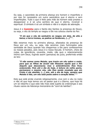 298
Ou seja, o sacerdote da primeira aliança era homem e imperfeito e
por isso foi necessário um outro sacerdócio que é eterno e sem
imperfeições. Tudo o que é feito pela mão do homem está prestes a
desaparecer e é só uma sombra do que é eterno, invisível e
espiritual. O símbolo é só um símbolo e não é o objeto de adoração.
Jesus é o Caminho para o Santo dos Santos (a presença de Deus),
ou seja, o véu do templo se rasgou e Ele nos colocou diante do Pai:
“E eis que o véu do santuário se rasgou em dois, de alto a
baixo; a terra tremeu, as pedras se fenderam, (...)”102
.
Não estamos mais na primeira aliança, afastados da presença de
Deus por um véu, ou seja, não seremos mais fulminados pela
santidade de Deus quando nos chegarmos a Ele para confessarmos
os nossos pecados, pois Jesus é o nosso Escudo. O homem, cheio de
culpa, de ignorância, covardia, medo, não quis o relacionamento
íntimo com Deus, fugindo assim (pensava) do juízo, preferindo então
as leis:
“E não somos como Moisés, que trazia um véu sobre o rosto,
para que os filhos de Israel não fitassem aquilo que o fim
daquilo que desvanecia; mas o entendimento lhes ficou
endurecido. Pois até o dia de hoje, à leitura do velho pacto,
permanece o mesmo véu, não lhes sendo revelado que em
Cristo é ele abolido; (...) sim, até o dia de hoje, sempre que
Moisés é lido, um véu está posto sobre o coração deles.”103
Este que está ainda vivendo religiosamente, vive com o véu no rosto
e não vê que hoje temos um só pastor que é o Eterno, que hoje há
um só rebanho e que este não mais está sujeito às ordenanças e aos
rituais vazios da liderança mercenária do “covil de ladrões”:
102
Mateus 27:51.
103
II aos Coríntios 3:13.
 