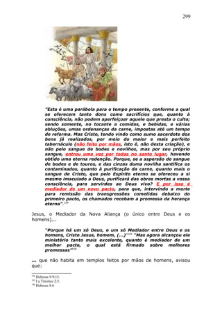 299
”Esta é uma parábola para o tempo presente, conforme a qual
se oferecem tanto dons como sacrifícios que, quanto à
consciência, não podem aperfeiçoar aquele que presta o culto;
sendo somente, no tocante a comidas, e bebidas, e várias
abluções, umas ordenanças da carne, impostas até um tempo
de reforma. Mas Cristo, tendo vindo como sumo sacerdote dos
bens já realizados, por meio do maior e mais perfeito
tabernáculo (não feito por mãos, isto é, não desta criação), e
não pelo sangue de bodes e novilhos, mas por seu próprio
sangue, entrou uma vez por todas no santo lugar, havendo
obtido uma eterna redenção. Porque, se a aspersão do sangue
de bodes e de touros, e das cinzas duma novilha santifica os
contaminados, quanto à purificação da carne, quanto mais o
sangue de Cristo, que pelo Espírito eterno se ofereceu a si
mesmo imaculado a Deus, purificará das obras mortas a vossa
consciência, para servirdes ao Deus vivo? E por isso é
mediador de um novo pacto, para que, intervindo a morte
para remissão das transgressões cometidas debaixo do
primeiro pacto, os chamados recebam a promessa da herança
eterna”.104
Jesus, o Mediador da Nova Aliança (o único entre Deus e os
homens)...
“Porque há um só Deus, e um só Mediador entre Deus e os
homens, Cristo Jesus, homem, (...)”105
“Mas agora alcançou ele
ministério tanto mais excelente, quanto é mediador de um
melhor pacto, o qual está firmado sobre melhores
promessas”106
... que não habita em templos feitos por mãos de homens, avisou
que:
104
Hebreus 9:9/15.
105
I a Timóteo 2:5.
106
Hebreus 8:6
 
