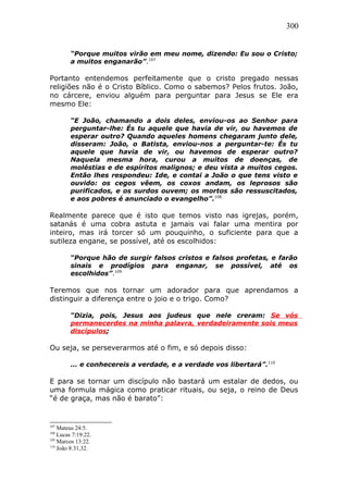 300
“Porque muitos virão em meu nome, dizendo: Eu sou o Cristo;
a muitos enganarão”.107
Portanto entendemos perfeitamente que o cristo pregado nessas
religiões não é o Cristo Bíblico. Como o sabemos? Pelos frutos. João,
no cárcere, enviou alguém para perguntar para Jesus se Ele era
mesmo Ele:
“E João, chamando a dois deles, enviou-os ao Senhor para
perguntar-lhe: És tu aquele que havia de vir, ou havemos de
esperar outro? Quando aqueles homens chegaram junto dele,
disseram: João, o Batista, enviou-nos a perguntar-te: És tu
aquele que havia de vir, ou havemos de esperar outro?
Naquela mesma hora, curou a muitos de doenças, de
moléstias e de espíritos malignos; e deu vista a muitos cegos.
Então lhes respondeu: Ide, e contai a João o que tens visto e
ouvido: os cegos vêem, os coxos andam, os leprosos são
purificados, e os surdos ouvem; os mortos são ressuscitados,
e aos pobres é anunciado o evangelho”.108
Realmente parece que é isto que temos visto nas igrejas, porém,
satanás é uma cobra astuta e jamais vai falar uma mentira por
inteiro, mas irá torcer só um pouquinho, o suficiente para que a
sutileza engane, se possível, até os escolhidos:
“Porque hão de surgir falsos cristos e falsos profetas, e farão
sinais e prodígios para enganar, se possível, até os
escolhidos”.109
Teremos que nos tornar um adorador para que aprendamos a
distinguir a diferença entre o joio e o trigo. Como?
“Dizia, pois, Jesus aos judeus que nele creram: Se vós
permanecerdes na minha palavra, verdadeiramente sois meus
discípulos;
Ou seja, se perseverarmos até o fim, e só depois disso:
... e conhecereis a verdade, e a verdade vos libertará”.110
E para se tornar um discípulo não bastará um estalar de dedos, ou
uma formula mágica como praticar rituais, ou seja, o reino de Deus
“é de graça, mas não é barato”:
107
Mateus 24:5.
108
Lucas 7:19:22.
109
Marcos 13:22.
110
João 8:31,32.
 