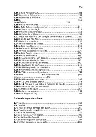 256
3.16.a Fala Augusto Cury........................................................201
3.17 Fazendo a Diferença........................................................202
3.18 Fidelidade e Idolatria.......................................................206
3.18.a Fala
Jankélévitch..........................................................211
3.18.b Fala André Conte.........................................................211
3.18.c Fala Ruben.zevallos.com.br...........................................211
3.18.d Teoria da Oscilação......................................................212
3.19 Uma morada para Deus...................................................213
3.20 O Poder da unidade.........................................................217
3.21 Deus não resiste a um coração quebrantado e contrito.........222
3.22 E ai do que não falar.......................................................226
3.23 Os frutos e os dons.........................................................232
3.24 O lixo debaixo do tapete..................................................233
3.24.a Fala Ken Blue..............................................................235
3.24.b Como diz Phillip Keller..................................................235
3.25 O Vício estabelecido e aceito............................................236
3.25.a Fala Sergio Lopes........................................................238
3.25.b Fala Ellen White..........................................................239
3.25.b.1 A Glutonaria: um pecado...........................................239
3.25.b.2 Para a Glória de Deus...............................................240
3.25.b.3 Escolha de vida ou morte..........................................240
3.25.b.4 A Busca da perfeição.................................................241
3.25.b.5 Uma questão de obediência........................................241
3.25.b.6 Penalidade pela ignorância.........................................242
3.25.b.7 Nem sempre é ignorância...........................................242
3.25.b.8 Responsabilidade pela
luz...........................................242
3.25.b.9 Uma oferta sem mancha............................................243
3.25.b.10 Uma piedosa oferta.................................................243
3.25.b.11 Por que a Luz Sobre a Reforma da Saúde...................243
3.26 Lavando os pés uns dos outros.........................................250
3.27 A Decisão da águia.........................................................253
3.28 Pedimos desculpas..........................................................254
3.29 Fala Augusto Cury...........................................................255
Índice do segundo volume
1. Prefácio.............................................................................262
2.a Oração............................................................................264
3. O Juízo de Deus começa por quem?......................................265
4. A Prostituta não prevalece...................................................267
5. Fala o Pr Vanderley.............................................................279
6. Fala o Rabino Aryeh Kaplan..................................................283
7. Fala Willian MacDonald........................................................287
8. Carta de um jovem comunista..............................................287
9. Jim Elliot descreve o que é zelo............................................288
 