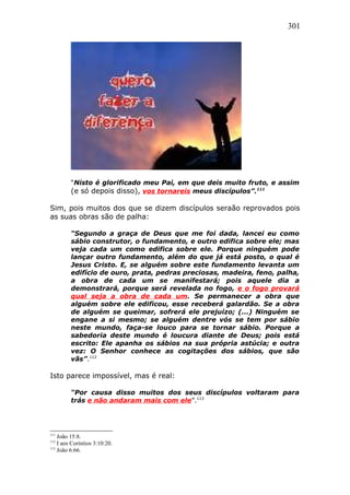 301
“Nisto é glorificado meu Pai, em que deis muito fruto, e assim
(e só depois disso), vos tornareis meus discípulos”.111
Sim, pois muitos dos que se dizem discípulos seraão reprovados pois
as suas obras são de palha:
“Segundo a graça de Deus que me foi dada, lancei eu como
sábio construtor, o fundamento, e outro edifica sobre ele; mas
veja cada um como edifica sobre ele. Porque ninguém pode
lançar outro fundamento, além do que já está posto, o qual é
Jesus Cristo. E, se alguém sobre este fundamento levanta um
edifício de ouro, prata, pedras preciosas, madeira, feno, palha,
a obra de cada um se manifestará; pois aquele dia a
demonstrará, porque será revelada no fogo, e o fogo provará
qual seja a obra de cada um. Se permanecer a obra que
alguém sobre ele edificou, esse receberá galardão. Se a obra
de alguém se queimar, sofrerá ele prejuízo; (...) Ninguém se
engane a si mesmo; se alguém dentre vós se tem por sábio
neste mundo, faça-se louco para se tornar sábio. Porque a
sabedoria deste mundo é loucura diante de Deus; pois está
escrito: Ele apanha os sábios na sua própria astúcia; e outra
vez: O Senhor conhece as cogitações dos sábios, que são
vãs”.112
Isto parece impossível, mas é real:
“Por causa disso muitos dos seus discípulos voltaram para
trás e não andaram mais com ele”.113
111
João 15:8.
112
I aos Coríntios 3:10:20.
113
João 6:66.
 