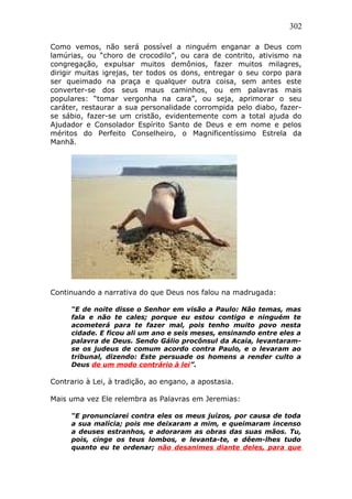 302
Como vemos, não será possível a ninguém enganar a Deus com
lamúrias, ou “choro de crocodilo”, ou cara de contrito, ativismo na
congregação, expulsar muitos demônios, fazer muitos milagres,
dirigir muitas igrejas, ter todos os dons, entregar o seu corpo para
ser queimado na praça e qualquer outra coisa, sem antes este
converter-se dos seus maus caminhos, ou em palavras mais
populares: “tomar vergonha na cara”, ou seja, aprimorar o seu
caráter, restaurar a sua personalidade corrompida pelo diabo, fazer-
se sábio, fazer-se um cristão, evidentemente com a total ajuda do
Ajudador e Consolador Espírito Santo de Deus e em nome e pelos
méritos do Perfeito Conselheiro, o Magnificentíssimo Estrela da
Manhã.
Continuando a narrativa do que Deus nos falou na madrugada:
“E de noite disse o Senhor em visão a Paulo: Não temas, mas
fala e não te cales; porque eu estou contigo e ninguém te
acometerá para te fazer mal, pois tenho muito povo nesta
cidade. E ficou ali um ano e seis meses, ensinando entre eles a
palavra de Deus. Sendo Gálio procônsul da Acaia, levantaram-
se os judeus de comum acordo contra Paulo, e o levaram ao
tribunal, dizendo: Este persuade os homens a render culto a
Deus de um modo contrário à lei”.
Contrario à Lei, à tradição, ao engano, a apostasia.
Mais uma vez Ele relembra as Palavras em Jeremias:
“E pronunciarei contra eles os meus juízos, por causa de toda
a sua malícia; pois me deixaram a mim, e queimaram incenso
a deuses estranhos, e adoraram as obras das suas mãos. Tu,
pois, cinge os teus lombos, e levanta-te, e dêem-lhes tudo
quanto eu te ordenar; não desanimes diante deles, para que
 