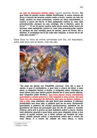 303
eu não te desanime diante deles (quem agüenta Deus!). Eis
que hoje te ponho como cidade fortificada, e como coluna de
ferro e muros de bronze contra toda a terra, contra os reis de
Judá, contra os seus príncipes, contra os seus sacerdotes, e
contra o povo da terra. E eles pelejarão contra ti, mas não
prevalecerão; porque eu sou contigo, diz o Senhor, para te
livrar”.114
“E eu te porei contra este povo como forte muro de
bronze; eles pelejarão contra ti, mas não prevalecerão contra
ti; porque eu sou contigo para te salvar, para te livrar, diz o
Senhor. E arrebatar-te-ei da mão dos iníquos, e livrar-te-ei da
mão dos cruéis”.115
Disse Deus no início da minha caminhada com Ele, em Apocalipse,
sobre este povo que se dizem, mas não são:
“Ao anjo da igreja em Filadélfia escreve: Isto diz o que é
santo, o que é verdadeiro, o que tem a chave de Davi; o que
abre, e ninguém fecha; e fecha, e ninguém abre: Conheço as
tuas obras (eis que tenho posto diante de ti uma porta aberta,
que ninguém pode fechar), que tens pouca força, entretanto
guardaste a minha palavra e não negaste o meu nome. Eis que
farei aos da sinagoga de Satanás, aos que se dizem judeus, e
não o são, mas mentem, eis que farei que venham, e adorem
prostrados aos teus pés, e saibam que eu te amo. Porquanto
guardaste a palavra da minha perseverança, também eu te
guardarei da hora da provação que há de vir sobre o mundo
inteiro, para pôr à prova os que habitam sobre a terra. Venho
sem demora; guarda o que tens, para que ninguém tome a tua
coroa. A quem vencer, eu o farei coluna no templo do meu
Deus, donde jamais sairá; e escreverei sobre ele o nome do
meu Deus, e o nome da cidade do meu Deus, a nova
114
Capítulo 1:16/19.
115
Jeremias 15:20,21.
 