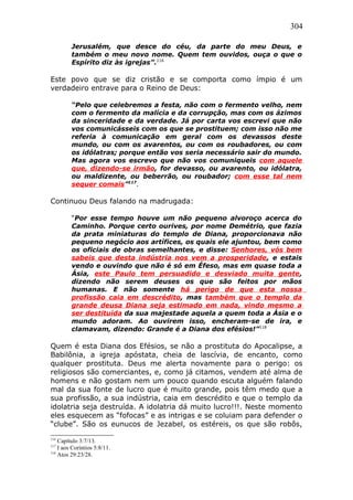 304
Jerusalém, que desce do céu, da parte do meu Deus, e
também o meu novo nome. Quem tem ouvidos, ouça o que o
Espírito diz às igrejas”.116
Este povo que se diz cristão e se comporta como ímpio é um
verdadeiro entrave para o Reino de Deus:
“Pelo que celebremos a festa, não com o fermento velho, nem
com o fermento da malícia e da corrupção, mas com os ázimos
da sinceridade e da verdade. Já por carta vos escrevi que não
vos comunicásseis com os que se prostituem; com isso não me
referia à comunicação em geral com os devassos deste
mundo, ou com os avarentos, ou com os roubadores, ou com
os idólatras; porque então vos seria necessário sair do mundo.
Mas agora vos escrevo que não vos comuniqueis com aquele
que, dizendo-se irmão, for devasso, ou avarento, ou idólatra,
ou maldizente, ou beberrão, ou roubador; com esse tal nem
sequer comais”117
.
Continuou Deus falando na madrugada:
“Por esse tempo houve um não pequeno alvoroço acerca do
Caminho. Porque certo ourives, por nome Demétrio, que fazia
da prata miniaturas do templo de Diana, proporcionava não
pequeno negócio aos artífices, os quais ele ajuntou, bem como
os oficiais de obras semelhantes, e disse: Senhores, vós bem
sabeis que desta indústria nos vem a prosperidade, e estais
vendo e ouvindo que não é só em Éfeso, mas em quase toda a
Ásia, este Paulo tem persuadido e desviado muita gente,
dizendo não serem deuses os que são feitos por mãos
humanas. E não somente há perigo de que esta nossa
profissão caia em descrédito, mas também que o templo da
grande deusa Diana seja estimado em nada, vindo mesmo a
ser destituída da sua majestade aquela a quem toda a Ásia e o
mundo adoram. Ao ouvirem isso, encheram-se de ira, e
clamavam, dizendo: Grande é a Diana dos efésios!”118
Quem é esta Diana dos Efésios, se não a prostituta do Apocalipse, a
Babilônia, a igreja apóstata, cheia de lascívia, de encanto, como
qualquer prostituta. Deus me alerta novamente para o perigo: os
religiosos são comerciantes, e, como já citamos, vendem até alma de
homens e não gostam nem um pouco quando escuta alguém falando
mal da sua fonte de lucro que é muito grande, pois têm medo que a
sua profissão, a sua indústria, caia em descrédito e que o templo da
idolatria seja destruída. A idolatria dá muito lucro!!!. Neste momento
eles esquecem as “fofocas” e as intrigas e se coluiam para defender o
“clube”. São os eunucos de Jezabel, os estéreis, os que são robôs,
116
Capítulo 3:7/13.
117
I aos Coríntios 5:8/11.
118
Atos 29:23/28.
 