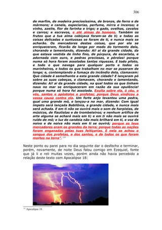 306
de marfim, de madeira preciosíssima, de bronze, de ferro e de
mármore; e canela, especiarias, perfume, mirra e incenso; e
vinho, azeite, flor de farinha e trigo; e gado, ovelhas, cavalos
e carros; e escravos, e até almas de homens. Também os
frutos que a tua alma cobiçava foram-se de ti; e todas as
coisas delicadas e suntuosas se foram de ti, e nunca mais se
acharão. Os mercadores destas coisas, que por ela se
enriqueceram, ficarão de longe por medo do tormento dela,
chorando e lamentando, dizendo: Ai! ai da grande cidade, da
que estava vestida de linho fino, de púrpura, de escarlata, e
adornada com ouro, e pedras preciosas, e pérolas! porque
numa só hora foram assoladas tantas riquezas. E todo piloto,
e todo o que navega para qualquer porto e todos os
marinheiros, e todos os que trabalham no mar se puseram de
longe; e, contemplando a fumaça do incêndio dela, clamavam:
Que cidade é semelhante a esta grande cidade? E lançaram pó
sobre as suas cabeças, e clamavam, chorando e lamentando,
dizendo: Ai! ai da grande cidade, na qual todos os que tinham
naus no mar se enriqueceram em razão da sua opulência!
porque numa só hora foi assolada. Exulta sobre ela, ó céu, e
vós, santos e apóstolos e profetas; porque Deus vindicou a
vossa causa contra ela. Um forte anjo levantou uma pedra,
qual uma grande mó, e lançou-a no mar, dizendo: Com igual
ímpeto será lançada Babilônia, a grande cidade, e nunca mais
será achada. E em ti não se ouvirá mais o som de harpistas, de
músicos, de flautistas e de trombeteiros; e nenhum artífice de
arte alguma se achará mais em ti; e em ti não mais se ouvirá
ruído de mó; e luz de candeia não mais brilhará em ti, e voz de
noivo e de noiva não mais em ti se ouvirá; porque os teus
mercadores eram os grandes da terra; porque todas as nações
foram enganadas pelas tuas feitiçarias. E nela se achou o
sangue dos profetas, e dos santos, e de todos os que foram
mortos na terra”. 121
Neste ponto eu parei para no dia seguinte dar o desfecho e terminar,
porém, novamente, de noite Deus falou comigo em Ezequiel, fonte
que já li e reli muitas vezes, porém ainda não havia percebido a
relação deste texto com Apocalipse 18:
121
Apocalipse 18.
 