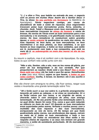 307
“(...) e dize a Tiro, que habita na entrada do mar, e negocia
com os povos em muitas ilhas: Assim diz o Senhor Deus: ó
Tiro, tu dizes: Eu sou perfeita em formosura (a Babilônia do
Apocalipse). Társis negociava contigo, por causa da
abundância de toda a casta de riquezas; seus negociantes
trocavam pelas tuas mercadorias prata, ferro, estanho, e
chumbo. Javã, Tubál e Meseque eram teus mercadores; pelas
tuas mercadorias trocavam as almas de homens e vasos de
bronze. Os navios de Társis eram as tuas caravanas para a tua
mercadoria; e te encheste, e te glorificaste muito no meio dos
mares. Os teus remadores te conduziram sobre grandes
águas; o vento oriental te quebrantou no meio dos mares. As
tuas riquezas, os teus bens, as tuas mercadorias, os teus
marinheiros e os teus pilotos, os teus calafates, e os que
faziam os teus negócios, e todos os teus soldados, que estão
em ti, juntamente com toda a tua companhia, que está no
meio de ti, se submergirão no meio dos mares no dia da tua
queda”.122
Eu resumi o capítulo, mas é só conferir com o de Apocalipse. Ou seja,
todos os que confiam nela cairão junto com ela:
“Não a nós, Senhor, não a nós, mas ao teu nome dá glória, por
amor da tua benignidade e da tua verdade. Por que
perguntariam as nações: Onde está o seu Deus? Mas o nosso
Deus está nos céus; ele faz tudo o que lhe apraz. Semelhantes
a eles (aos seus ídolos) sejam os que fazem, e todos os que
neles confiam. Confia, ó Israel, no Senhor; ele é seu auxílio e
seu escudo”.123
Eles vão chorar com amargura na alma, vão ficar careca, rasgar suas
vestes e levantarão uma grande lamentação sobre Tiro:
“30 e farão ouvir a sua voz sobre ti, e gritarão amargamente;
lançarão pó sobre as cabeças, e na cinza se revolverão; 31 e
se farão calvos por tua causa, e se cingirão de sacos, e
chorarão sobre ti com amargura de alma, com amarga
lamentação. 32 No seu pranto farão uma lamentação sobre ti,
na qual dirão: Quem foi como Tiro, como a que está reduzida
ao silêncio no meio do mar? 33 Quando as tuas mercadorias
eram exportadas pelos mares, fartaste a muitos povos; com a
multidão das tuas riquezas e das tuas mercadorias,
enriqueceste os reis da terra. 34 No tempo em que foste
quebrantada pelos mares, nas profundezas das águas, caíram
no meio de ti todas as tuas mercadorias e toda a tua
companhia. 35 Todos os moradores das ilhas estão a teu
respeito cheios de espanto; e os seus reis temem em grande
maneira, e estão de semblante perturbado. 36 Os mercadores
122
Capítulo 27:3, 12,13,25/27.
123
Salmo 115:1/3,8,9.
 