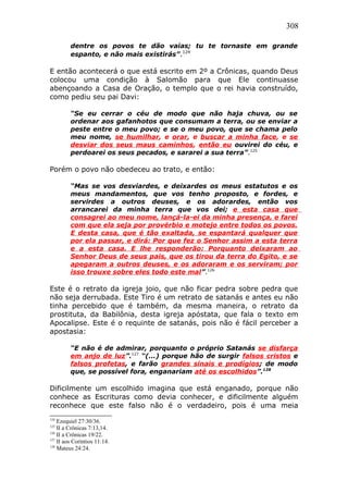 308
dentre os povos te dão vaias; tu te tornaste em grande
espanto, e não mais existirás”.124
E então acontecerá o que está escrito em 2º a Crônicas, quando Deus
colocou uma condição à Salomão para que Ele continuasse
abençoando a Casa de Oração, o templo que o rei havia construído,
como pediu seu pai Davi:
“Se eu cerrar o céu de modo que não haja chuva, ou se
ordenar aos gafanhotos que consumam a terra, ou se enviar a
peste entre o meu povo; e se o meu povo, que se chama pelo
meu nome, se humilhar, e orar, e buscar a minha face, e se
desviar dos seus maus caminhos, então eu ouvirei do céu, e
perdoarei os seus pecados, e sararei a sua terra”.125
Porém o povo não obedeceu ao trato, e então:
“Mas se vos desviardes, e deixardes os meus estatutos e os
meus mandamentos, que vos tenho proposto, e fordes, e
servirdes a outros deuses, e os adorardes, então vos
arrancarei da minha terra que vos dei; e esta casa que
consagrei ao meu nome, lançá-la-ei da minha presença, e farei
com que ela seja por provérbio e motejo entre todos os povos.
E desta casa, que é tão exaltada, se espantará qualquer que
por ela passar, e dirá: Por que fez o Senhor assim a esta terra
e a esta casa. E lhe responderão: Porquanto deixaram ao
Senhor Deus de seus pais, que os tirou da terra do Egito, e se
apegaram a outros deuses, e os adoraram e os serviram; por
isso trouxe sobre eles todo este mal”.126
Este é o retrato da igreja joio, que não ficar pedra sobre pedra que
não seja derrubada. Este Tiro é um retrato de satanás e antes eu não
tinha percebido que é também, da mesma maneira, o retrato da
prostituta, da Babilônia, desta igreja apóstata, que fala o texto em
Apocalipse. Este é o requinte de satanás, pois não é fácil perceber a
apostasia:
“E não é de admirar, porquanto o próprio Satanás se disfarça
em anjo de luz”.127
“(...) porque hão de surgir falsos cristos e
falsos profetas, e farão grandes sinais e prodígios; de modo
que, se possível fora, enganariam até os escolhidos”.128
Dificilmente um escolhido imagina que está enganado, porque não
conhece as Escrituras como devia conhecer, e dificilmente alguém
reconhece que este falso não é o verdadeiro, pois é uma meia
124
Ezequiel 27:30/36.
125
II a Crônicas 7:13,14.
126
II a Crônicas 19/22.
127
II aos Coríntios 11:14.
128
Mateus 24:24.
 